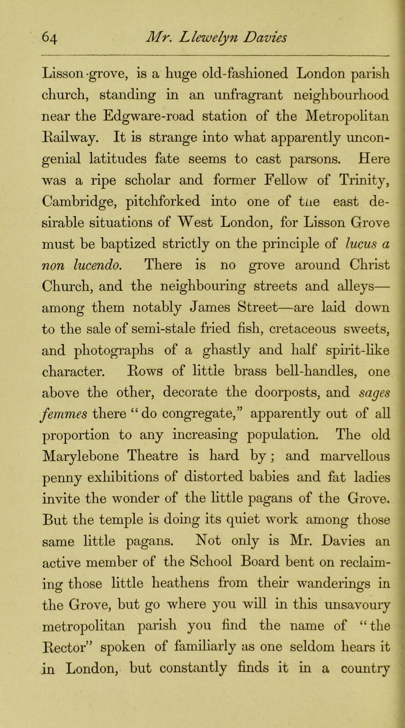 Lisson -grove, is a huge old-fashioned London parish church, standing in an unfragrant neighbourhood near the Edgware-road station of the Metropolitan Kailway. It is strange into what apparently uncon- genial latitudes fate seems to cast parsons. Here was a ripe scholar and former Fellow of Trinity, Cambridge, pitchforked into one of tne east de- sirable situations of West London, for Lisson Grove must be baptized strictly on the principle of lucus a non lucendo. There is no grove around Christ Church, and the neighbouring streets and alleys— among them notably James Street—are laid down to the sale of semi-stale fried fish, cretaceous sweets, and photographs of a ghastly and half spirit-like character. Kows of little brass bell-handles, one above the other, decorate the doorposts, and sages femmes there “ do congregate,” apparently out of all proportion to any increasing population. The old Marylebone Theatre is hard by; and marvellous penny exhibitions of distorted babies and fat ladies invite the wonder of the little pagans of the Grove. But the temple is doing its quiet work among those same little pagans. Not only is Mr. Davies an active member of the School Board bent on reclaim- ing those little heathens from their wanderings in the Grove, but go where you will in this unsavoury metropolitan parish you find the name of “the Rector’' spoken of familiarly as one seldom hears it in London, but constantly finds it in a country