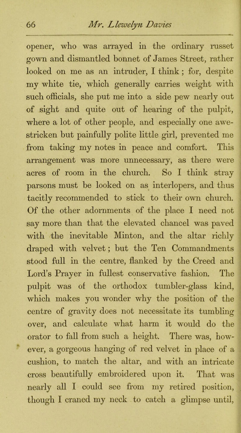 opener, who was arrayed in the ordinary russet gown and dismantled bonnet of James Street, rather looked on me as an intruder, I think; for, despite my white tie, which generally carries weight with such officials, she put me into a side pew nearly out of sight and quite out of hearing of the pulpit, where a lot of other people, and especially one awe- stricken but painfully polite little girl, prevented me from taking my notes in peace and comfort. This arrangement was more unnecessary, as there were acres of room in the church. So I think stray parsons must be looked on as interlopers, and thus tacitly recommended to stick to their own church. Of the other adornments of the place I need not say more than that the elevated chancel was paved with the inevitable Minton, and the altar richly draped with velvet; but the Ten Commandments stood full in the centre, flanked by the Creed and Lord’s Prayer in fullest conservative fashion. The pulpit was of the orthodox tumbler-glass kind, which makes you wonder why the position of the centre of gravity does not necessitate its tumbling over, and calculate what harm it would do the orator to fill from such a height. There was, how- ever, a gorgeous hanging of red velvet in place of a cushion, to match the altar, and with an intricate cross beautifully embroidered upon it. That was nearly all I could see from my retired position, though I craned my neck to catch a glimpse until,