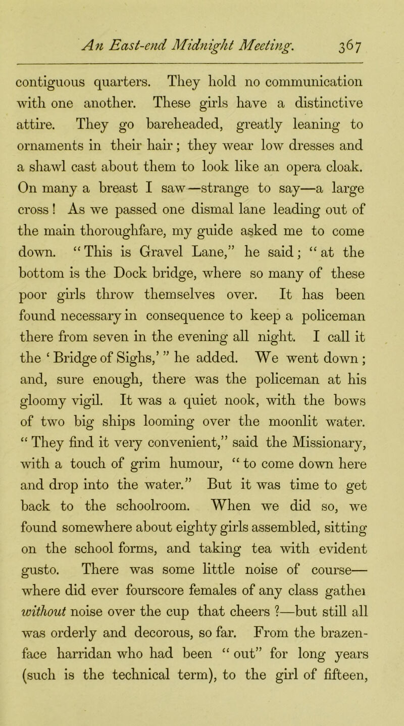 contiguous quarters. They hold no communication with one another. These girls have a distinctive attire. They go bareheaded, greatly leaning to ornaments in then' hair; they wear low dresses and a shawl cast about them to look like an opera cloak. On many a breast I saw—strange to say—a large cross ! As we passed one dismal lane leading out of the main thoroughfare, my guide asked me to come down. “ This is Gravel Lane,” he said; “at the bottom is the Dock bridge, where so many of these poor girls throw themselves over. It has been found necessary in consequence to keep a policeman there from seven in the evening all night. I call it the ‘ Bridge of Sighs/ ” he added. We went down ; and, sure enough, there was the policeman at his gloomy vigil. It was a quiet nook, with the bows of two big ships looming over the moonlit water. “ They find it very convenient,” said the Missionary, with a touch of grim humour, “ to come down here and drop into the water.” But it was time to get back to the schoolroom. When we did so, we found somewhere about eighty girls assembled, sitting- on the school forms, and taking tea with evident gusto. There was some little noise of course— where did ever fourscore females of any class gathei without noise over the cup that cheers ?—but still all was orderly and decorous, so far. From the brazen- face harridan who had been “ out” for long years (such is the technical term), to the girl of fifteen,