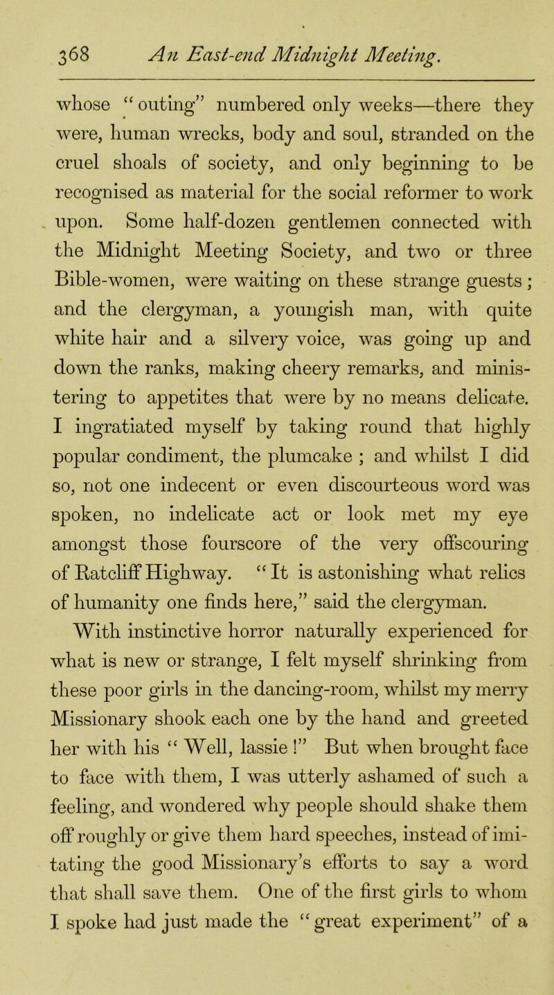 whose “ outing” numbered only weeks—there they were, human wrecks, body and soul, stranded on the cruel shoals of society, and only beginning to he recognised as material for the social reformer to work upon. Some half-dozen gentlemen connected with the Midnight Meeting Society, and two or three Bible-women, were waiting on these strange guests ; and the clergyman, a youngish man, with quite white hair and a silvery voice, was going up and down the ranks, making cheery remarks, and minis- tering to appetites that were by no means delicate. I ingratiated myself by taking round that highly popular condiment, the plumcake ; and whilst I did so, not one indecent or even discourteous word was spoken, no indelicate act or look met my eye amongst those fourscore of the very offscouring of Ratcliff Highway. “It is astonishing what relics of humanity one finds here,” said the clergyman. With instinctive horror naturally experienced for what is new or strange, I felt myself shrinking from these poor girls in the dancing-room, whilst my merry Missionary shook each one by the hand and greeted her with his “Well, lassie !” But when brought face to face with them, I was utterly ashamed of such a feeling, and wondered why people should shake them off roughly or give them hard speeches, instead of imi- tating the good Missionary’s efforts to say a word that shall save them. One of the first girls to whom I spoke had just made the “ great experiment” of a