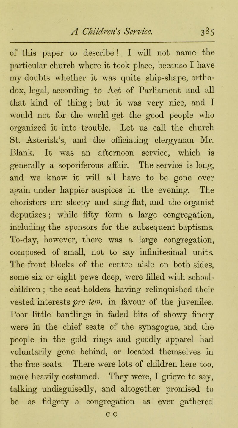 of this paper to describe! I will not name the particular church where it took place, because I have my doubts whether it was quite ship-shape, ortho- dox, legal, according to Act of Parliament and all that kind of thing ; but it was very nice, and I would not for the world get the good people who organized it into trouble. Let us call the church St. Asterisk’s, and the officiating clergyman Mr. Blank. It was an afternoon service, which is generally a soporiferous affair. The service is long, and we know it will all have to be gone over again under happier auspices in the evening. The choristers are sleepy and sing flat, and the organist deputizes; while fifty form a large congregation, including the sponsors for the subsequent baptisms. To-day, however, there was a large congregation, composed of small, not to say infinitesimal units. The front blocks of the centre aisle on both sides, some six or eight pews deep, were filled with school- children ; the seat-holders having relinquished their vested interests pro tern, in favour of the juveniles. Poor little bantlings in faded bits of showy finery were in the chief seats of the synagogue, and the people in the gold rings and goodly apparel had voluntarily gone behind, or located themselves in the free seats. There were lots of children here too, more heavily costumed. They were, I grieve to say, talking undisguisedly, and altogether promised to be as fidgety a congregation as ever gathered