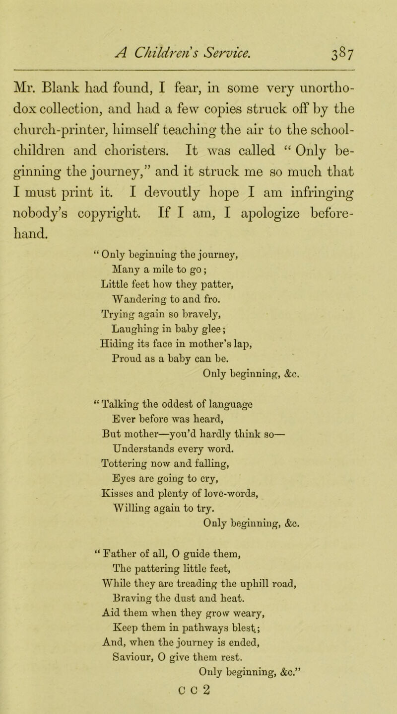 Mr. Blank had found, I fear, in some very unortho- dox collection, and had a few copies struck off by the church-printer, himself teaching the air to the school- children and choristers. It was called “ Only be- ginning the journey,” and it struck me so much that I must print it. I devoutly hope I am infringing nobody’s copyright. If I am, I apologize before- hand. “ Only beginning the journey, Many a mile to go ; Little feet how they patter, Wandering to and fro. Trying again so bravely, Laughing in baby glee; Hiding its face in mother’s lap, Proud as a baby can be. Only beginning, &c. “ Talking the oddest of language Ever before was heard, But mother—you’d hardly think so— Understands every word. Tottering now and falling, Eyes are going to cry, Kisses and plenty of love-words, Willing again to try. Only beginning, &c. “ Father of all, 0 guide them, The pattering little feet, While they are treading the uphill road, Braving the dust and heat. Aid them when they grow weary, Keep them in pathways blest; And, when the journey is ended, Saviour, O give them rest. Only beginning, &c.” C C 2