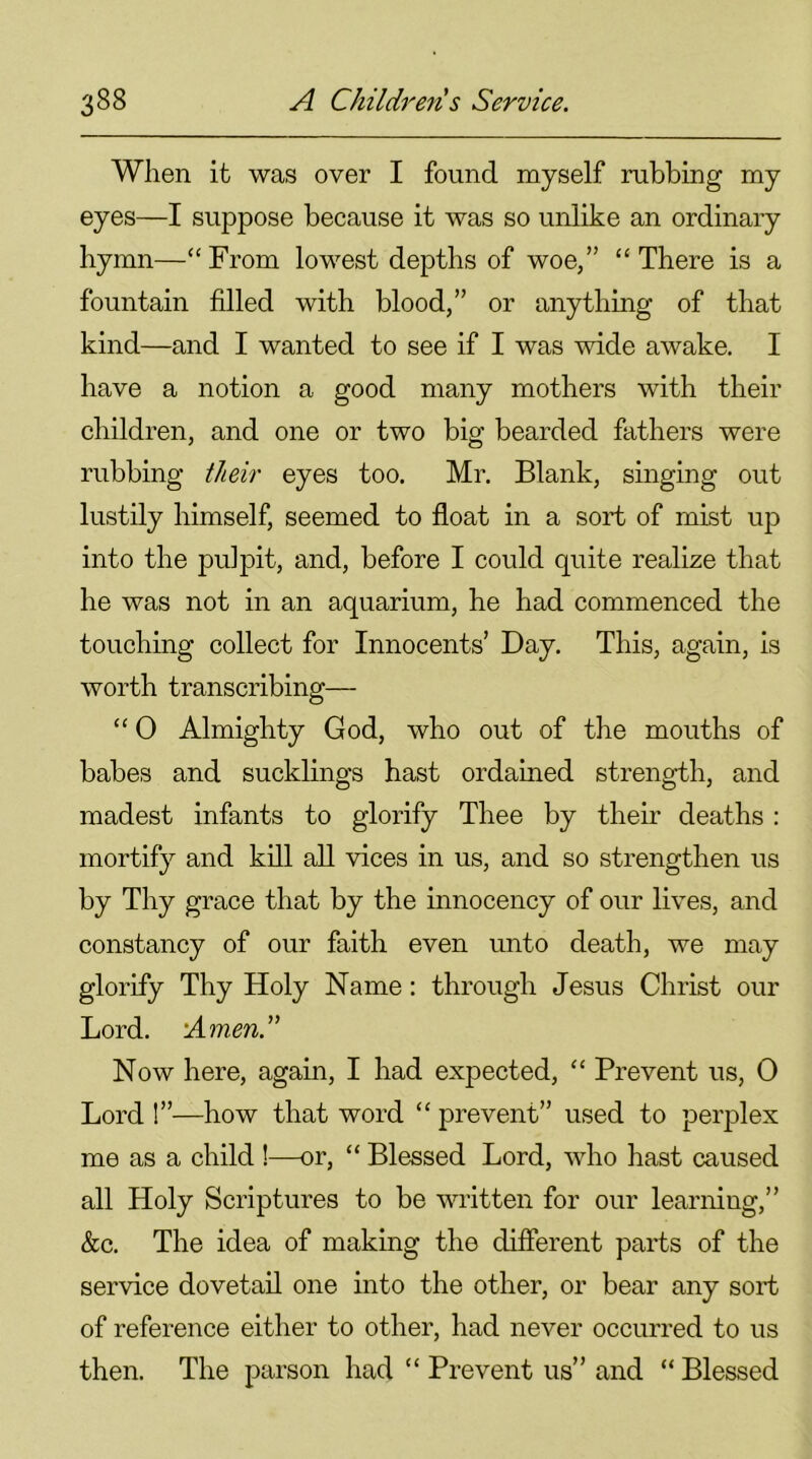When it was over I found myself rubbing my eyes—I suppose because it was so unlike an ordinary hymn—“From lowest depths of woe,” “There is a fountain filled with blood,” or anything of that kind—and I wanted to see if I was wide awake. I have a notion a good many mothers with their children, and one or two big bearded fathers were rubbing their eyes too. Mr. Blank, singing out lustily himself, seemed to float in a sort of mist up into the pulpit, and, before I could quite realize that he was not in an aquarium, he had commenced the touching collect for Innocents’ Day. This, again, is worth transcribing— “ 0 Almighty God, who out of the mouths of babes and sucklings hast ordained strength, and madest infants to glorify Thee by their deaths : mortify and kill all vices in us, and so strengthen us by Thy grace that by the innocency of our lives, and constancy of our faith even unto death, we may glorify Thy Holy Name: through Jesus Christ our Lord. 'Amend Now here, again, I had expected, “ Prevent us, 0 Lord !”—how that word “ prevent” used to perplex me as a child !—or, “ Blessed Lord, who hast caused all Holy Scriptures to be written for our learning,” &c. The idea of making the different parts of the service dovetail one into the other, or bear any sort of reference either to other, had never occurred to us then. The parson had “ Prevent us” and “ Blessed