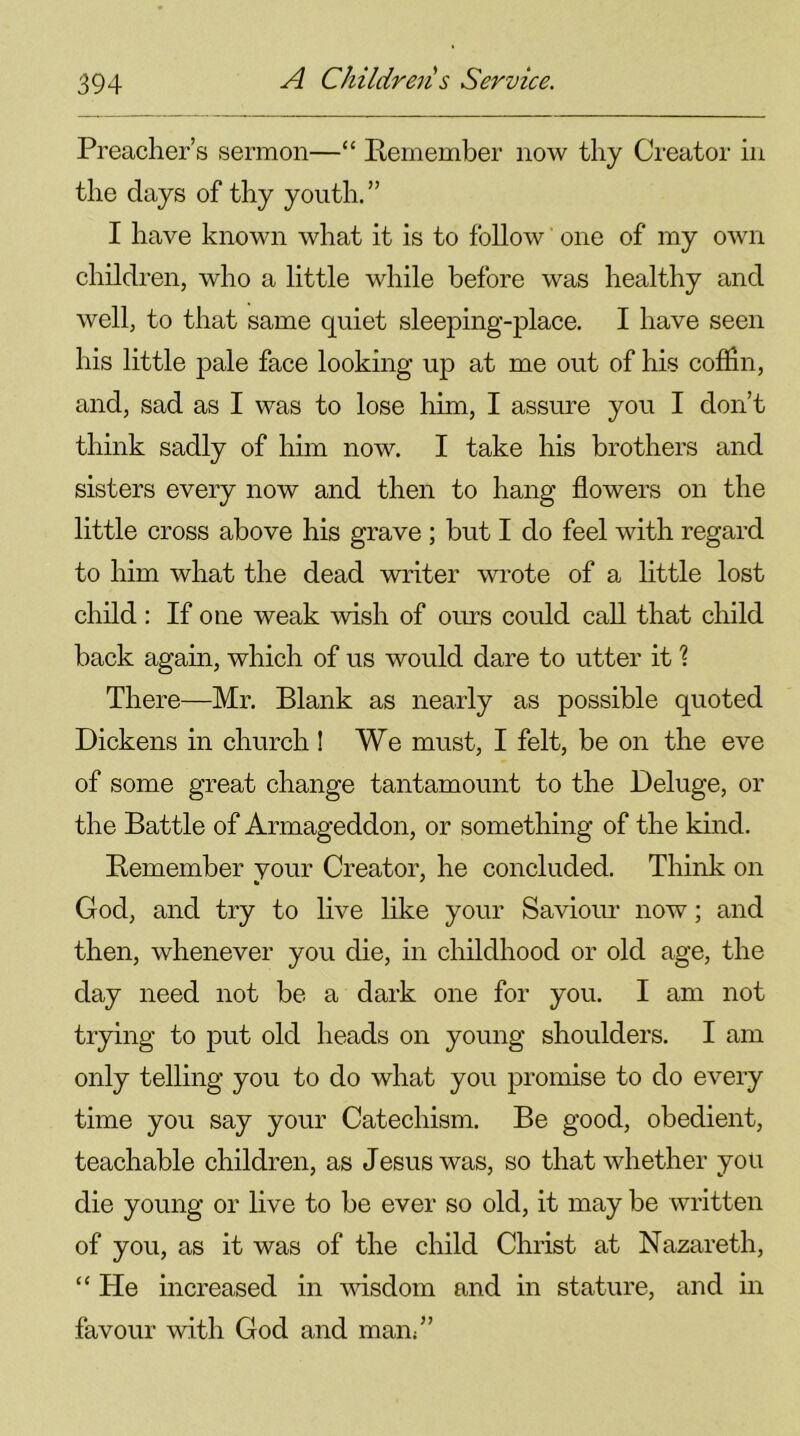 Preacher’s sermon—“ Pemember now thy Creator in the days of thy youth. ” I have known what it is to follow one of my own children, who a little while before was healthy and well, to that same quiet sleeping-place. I have seen his little pale face looking up at me out of his coffin, and, sad as I was to lose him, I assure you I don’t think sadly of him now. I take his brothers and sisters every now and then to hang flowers on the little cross above his grave ; but I do feel with regard to him what the dead writer wrote of a little lost child : If one weak wish of ours could call that child back again, which of us would dare to utter it ? There—Mr. Blank as nearly as possible quoted Dickens in church ! We must, I felt, be on the eve of some great change tantamount to the Deluge, or the Battle of Armageddon, or something of the kind. Pemember your Creator, he concluded. Think on God, and try to live like your Saviour now; and then, whenever you die, in childhood or old age, the day need not be a dark one for you. I am not trying to put old heads on young shoulders. I am only telling you to do what you promise to do every time you say your Catechism. Be good, obedient, teachable children, as Jesus was, so that whether you die young or live to be ever so old, it may be written of you, as it was of the child Christ at Nazareth, “ Pie increased in wisdom and in stature, and in favour with God and man/’