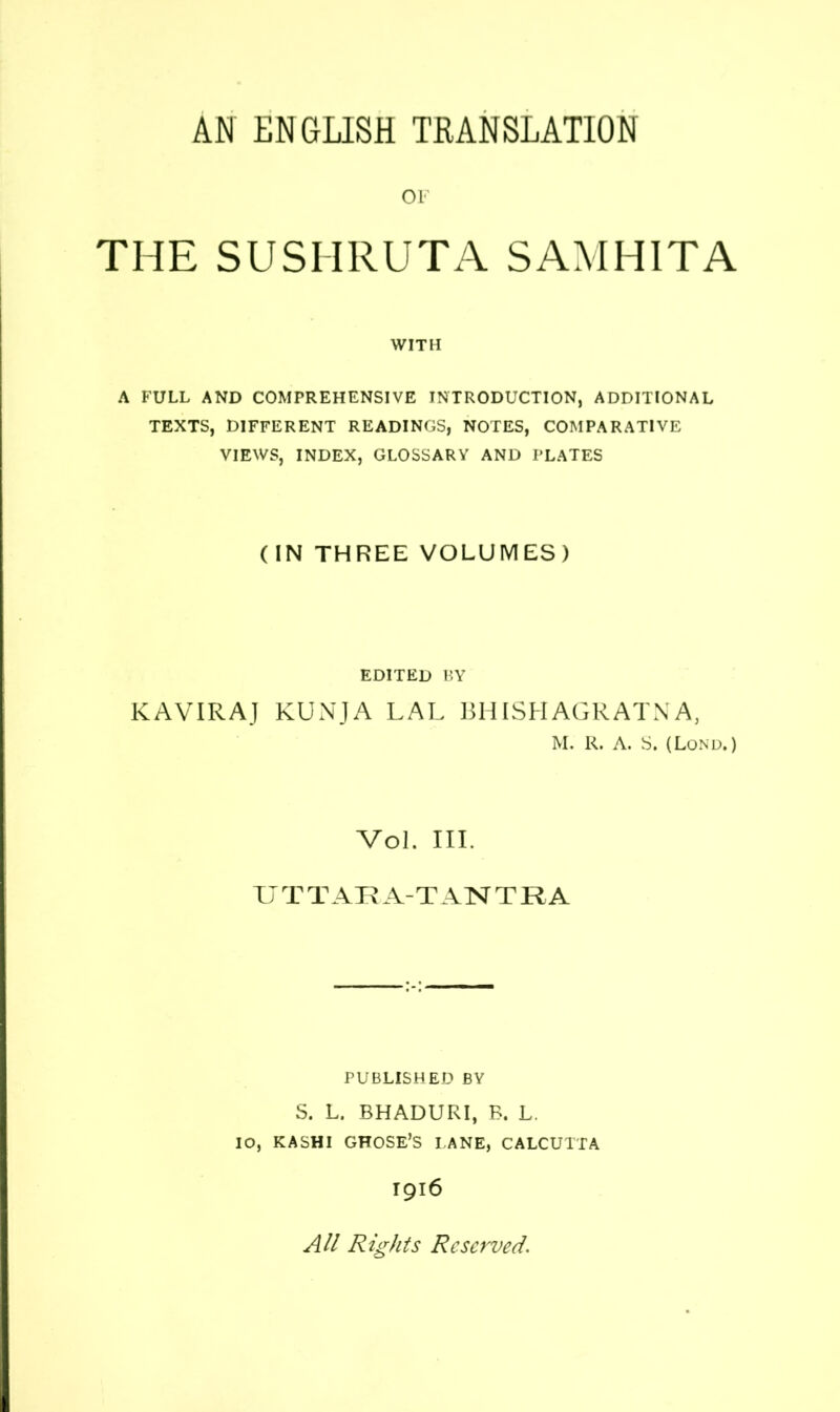 OF THE SUSHRUTA SAMHITA WITH A FULL AND COMPREHENSIVE INTRODUCTION, ADDITIONAL TEXTS, DIFFERENT READINGS, NOTES, COMPARATIVE VIEWS, INDEX, GLOSSARY AND PLATES (IN THREE VOLUMES) EDITED BY KAVIRAJ KUNJA LAL BHISEIAGRATNA, M. R. A. S. (Lond. ) Vol. III. TJ T TAR A-T A 1ST T R A PUBLISHED BY S. L. BHADURI, B. L. IO, KASHI GHOSE’S PANE, CALCUTTA T916 All Rights Reserved.