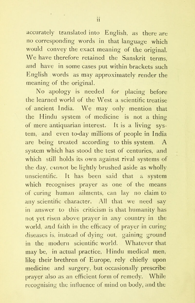 accurately translated into English, as there are no corresponding words in that language which would convey the exact meaning of the original. We have therefore retained the Sanskrit terms, and have in some cases put within brackets such English words as may approximately render the meaning of the original. No apology is needed for placing before the learned world of the West a scientific treatise of ancient India. We may only mention that the Hindu system of medicine is not a thing of mere antiquarian interest. It is a living sys- tem, and even to-day millions of people in India are being treated according to this system. A system which has stood the test of centuries, and which still holds its own against rival systems of the day, cannot be lightly brushed aside as wholly unscientific. It has been said that a system which recognises prayer as one of the means of curing human ailments, can lay no claim to any scientific character. All that we need say in answer to this criticism is that humanity has not yet risen above prayer in any country in the world, and faith in the efficacy of prayer in curing diseases is, instead of dying out, gaining ground in the modern scientific world. Whatever that may be, in actual practice, Hindu medical men, lik$ their brethren of Europe, rely chiefly upon medicine and surgery, but occasionally prescribe prayer also as an efficient form of remedy. While recognising the influence of mind on body, and the