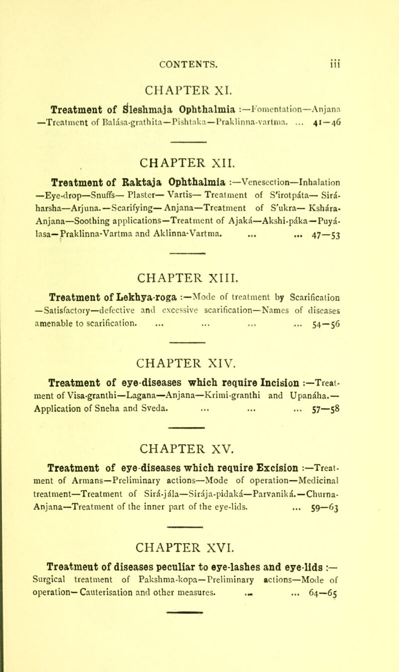 CHAPTER XI. Treatment of Sfleshmaja Ophthalmia -.—Fomentation—Anjana —Treatment of Baldsa-grathila—Pishtaka—Praklinna-varlma. ... 41 — 46 CHAPTER XII. Treatment of Raktaja Ophthalmia :—Venesection—Inhalation —Eye-drop—Snuffs— Plaster— Vartis— Treatment of S'irotpata— Sira- harsha—Arjuna.—Scarifying—Anjana—Treatment of S'ukra— Ksh^ra- Anjana—Soothing applications—Treatment of Ajaka—Akshi-pdka—Puya- lasa—Praklinna-Vartma and Aklinna-Vartma. ... ... 47—53 CHAPTER XIII. Treatment of Lekhya-roga Mode of treatment by Scarification — Satisfactory—defective and excessive scarification—Names of diseases amenable to scarification. ... ... ... ... 54—56 CHAPTER XIV. Treatment of eye-diseases which require Incision Treat- ment of Visa-granthi—Lagana—Anjana—Krimi-granthi and Upandha.— Application of Sneha and Sveda. ... ... ... 57—58 CHAPTER XV. Treatment of eye-diseases which require Excision Treat- ment of Armans—Preliminary actions—Mode of operation—Medicinal treatment—Treatment of Sira-jala—Siraja-pidaka—Parvanika. — Churna- Anjana—Treatment of the inner part of the eye-lids. ... 59—63 CHAPTER XVI. Treatmeut of diseases peculiar to eye-lashes and eye lids Surgical treatment of Pakshma-kopa— Preliminary actions—Mode of operation—Cauterisation and other measures. ... ... 64—65