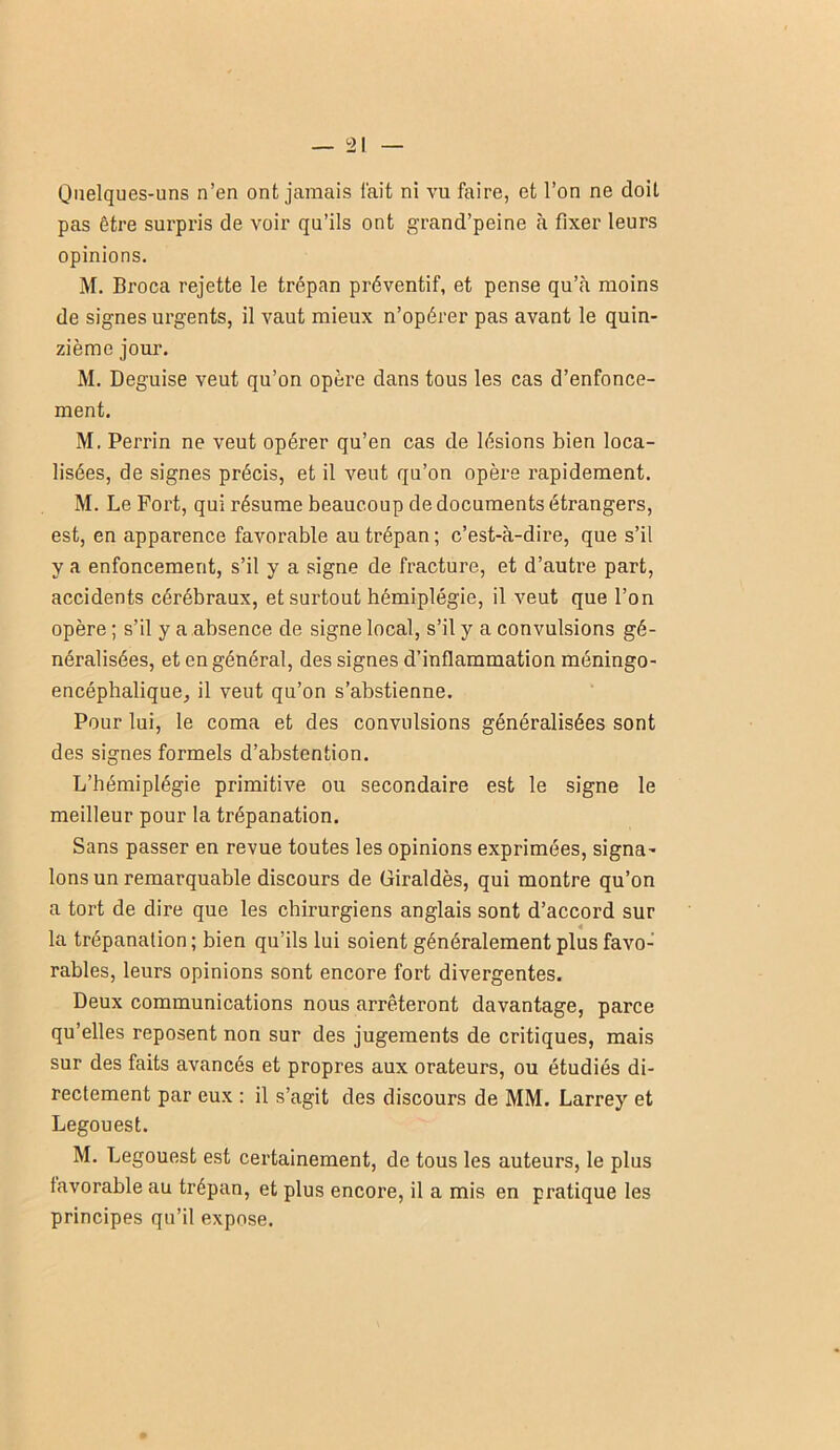 Quelques-uns n’en ont jamais l'ait ni vu faire, et l’on ne doit pas être surpris de voir qu’ils ont grand’peine h fixer leurs opinions. M. Broca rejette le trépan préventif, et pense qu’cà moins de signes urgents, il vaut mieux n’opérer pas avant le quin- zième jour. M. Déguisé veut qu’on opère dans tous les cas d’enfonce- ment. M. Perrin ne veut opérer qu’en cas de lésions bien loca- lisées, de signes précis, et il veut qu’on opère rapidement. M. Le Fort, qui résume beaucoup de documents étrangers, est, en apparence favorable au trépan ; c’est-à-dire, que s’il y a enfoncement, s’il y a signe de fracture, et d’autre part, accidents cérébraux, et surtout hémiplégie, il veut que l’on opère ; s’il y a ,absence de signe local, s’il y a convulsions gé- néralisées, et en général, des signes d’inflammation méningo- encéphaliquej il veut qu’on s’abstienne. Pour lui, le coma et des convulsions généralisées sont des signes formels d’abstention. L’hémiplégie primitive ou secondaire est le signe le meilleur pour la trépanation. Sans passer en revue toutes les opinions exprimées, signa- lons un remarquable discours de Giraldès, qui montre qu’on a tort de dire que les chirurgiens anglais sont d’accord sur 4 la trépanation ; bien qu’ils lui soient généralement plus favo- rables, leurs opinions sont encore fort divergentes. Deux communications nous arrêteront davantage, parce qu’elles reposent non sur des jugements de critiques, mais sur des faits avancés et propres aux orateurs, ou étudiés di- rectement par eux : il s’agit des discours de MM. Larrey et Legouest. M. Legouest est certainement, de tous les auteurs, le plus favorable au trépan, et plus encore, il a mis en pratique les principes qu’il expose.