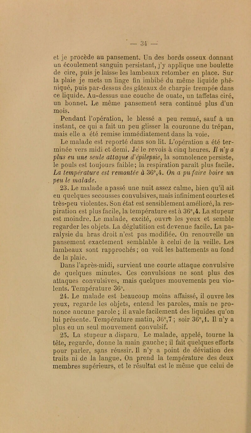 et je procède au pansement. Un des bords osseux donnant un écoulement sanguin persistant, j’y applique une boulette de cire, puis je laisse les lambeaux retomber en place. Sur la plaie je mets un linge fin imbibé du même liquide pbé- niqué, puis par-dessus des gâteaux de charpie trempée dans ce liquide. Au-dessus une couche de ouate, un taffetas ciré, un bonnet. Le même pansement sera continué plus d’un mois. Pendant l’opération, le blessé a peu remué, sauf à un instant, ce qui a fait un peu glisser la couronne du trépan, mais elle a été remise immédiatement dans la voie. Le malade est reporté dans son lit. L’opération a été ter- minée vers midi et demi. Je'le revois à cinq heures. Il n'y a plus eu une seule attaque d’épilepsie, la somnolence persiste, le pouls est toujours faible; la respiration paraît plus facile. La température est remontée à 36®,4. On a pu faire boire tin peu le malade. 23. Le malade a passé une nuit assez calme, bien qu’il ait eu quelques secousses convulsives, mais infiniment courtes et très-peu violentes. Son état est sensiblement amélioré, la res- piration est plus facile, la température est à 36®,4. La stupeur est moindre. Le malade, excité, ouvre les yeux et semble regarder les objets. La déglutition est devenue facile. La pa- ralysie du bras droit n’est pas modifiée. On renouvelle un pansement exactement semblable à celui de la veille. Les lambeaux sont rapprochés ; on voit les battements au fond de la' plaie. Dans l’après-midi, survient une courte attaque convulsive de quelques minutes. Ces convulsions ne sont plus des attaques convulsives, mais quelques mouvements peu vio- lents. Température 36®. 24. Le malade est beaucoup moins affaissé, il ouvre les yeux, regarde les objets, entend les paroles, mais ne pro- nonce aucune parole ; il avale facilement des liquides qu’on lui présente. Température matin, 36®,7 ; soir 36®,I. Il n’y a plus eu un seul mouvement convulsif. 23. La stupeur a disparu. Le malade, appelé, tourne la tête, regarde, donne la main gauche; il fait quelques efforts pour parler, s^ns réussir. 11 n’y a point de déviation des traits ni de la langue. On prend la température des deux membres supérieurs, et le résultat est le même que celui de