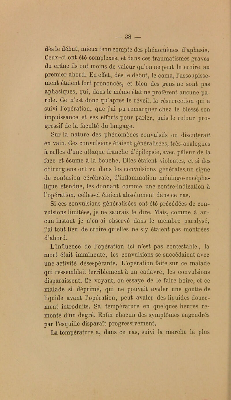 dès le début, mieux tenu compte des phénomènes d’aphasie. Ceux-ci ont été complexes, et dans ces traumatismes graves du crâne ils ont moins de valeur qu’on ne peut le croire au premier abord. En effet, dès le début, le coma, l’assoupisse- ment étaient fort prononcés, et bien des gens ne sont pas aphasiques, qui, dans le même état ne profèrent aucune pa- role. Ce n’est donc qu’après le réveil, la résurrection qui a suivi l’opération, que j’ai pu remarquer chez le blessé son impuissance et ses efforts pour parler, puis le retour pro- gressif de la faculté du langage. Sur la nature des phénomènes convulsifs on discuterait en vain. Ces convulsions étaient généralisées, très-analogues à celles d’une attaque franche d’épilepsie, avec pâleur de la face et écume à la bouche. Elles étaient violentes, et si des chirurgiens ont vu dans les convulsions générales, un signe de contusion cérébrale, d’inflammation méningo-encépha- lique étendue, les donnant comme une contre-indication à l’opération, celles-ci étaient absolument dans ce cas. Si ces convulsions généralisées ont été précédées de con- vulsions limitées, je ne saurais le dire. Mais, comme à au- cun instant je n’en ai observé dans le membre paralysé, j’ai tout lieu de croire qu’elles ne s’y étaient pas montrées d’abord. L’influence de l’opération ici n’est pas contestable, la mort était imminente, les convulsions se succédaient avec une activité désespérante. L’opération faite sur ce malade qui ressemblait terriblement à un cadavre, les convulsions disparaissent. Ce voyant, on essaye de le faire boire, et ce malade si déprimé, qui ne pouvait avaler une goutte de liquide avant l’opération, peut avaler des liquides douce- ment introduits. Sa température en quelques heures re- monte d’un degré. Enfin chacun des symptômes engendrés par l’esquille disparaît progressivement. La température a, dans ce cas, suivi la marche la plus