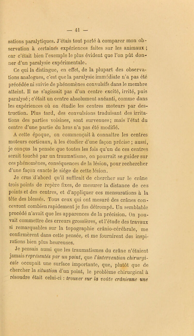 sations paralytiques. J’étais tout porté à comparer mon ob- servation à certaines expériences faites sur les animaux ; car c’était bien l’exemple le plus évident que l’on pût don- ner d’un paralysie expérimentale. Ce qui la distingue, en effet, de la plupart des observa- tions analogues, c’est que la paralysie immédiate n’a pas été précédée ni suivie de phénomènes convulsifs dans le membre atteint. Il ne s’agissait pas d’un centre excité, irrité, puis paralysé; c’était un centre absolument anéanti, comme dans les expériences où on étudie les centres moteurs par des- truction. Plus tard, des convulsions traduisant des irrita- tions des parties voisines, sont survenues; mais l’état du centre d’une partie du bras n’a pas été modifié. A cette époque, on commençait à connaître les centres moteurs corticaux, à les étudier d’une façon précise ; aussi, je conçus la pensée que toutes les fois qu’un de ces centres serait touché par un traumatisme, on pourrait se guider sur ces phénomènes, conséquences de la lésion, pour rechercher d’une façon exacte le siège de cette lésion. Je crus'd’abord qu’il suffirait de chercher sur le crâne trois points de repère fixes, de mesurer la distance de ces points et des centres, et d’appliquer ces mensurations à la tête des blessés. Tous ceux qui ont mesuré des crânes con- cevront combien rapidement je fus détrompé. Un semblable procédé n’avait que les apparences de la précision. On pou- vait commettre des erreurs grossières, et l’étude des travaux si remarquables sur la topographie crânio-cérébrale, me confirmèrent dans cette pensée, et me fournirent des inspi- rations bien plus heureuses. Je pensais aussi que les traumatismes du crâne n’étaient jamais représentes par un point, que l’intervention chirurgi- cale occupait une surface importante, que, plutôt que de chercher la situation d’un point, le problème chirurgical à résoudre était celui-ci : trouver sur la voûte crânienne une