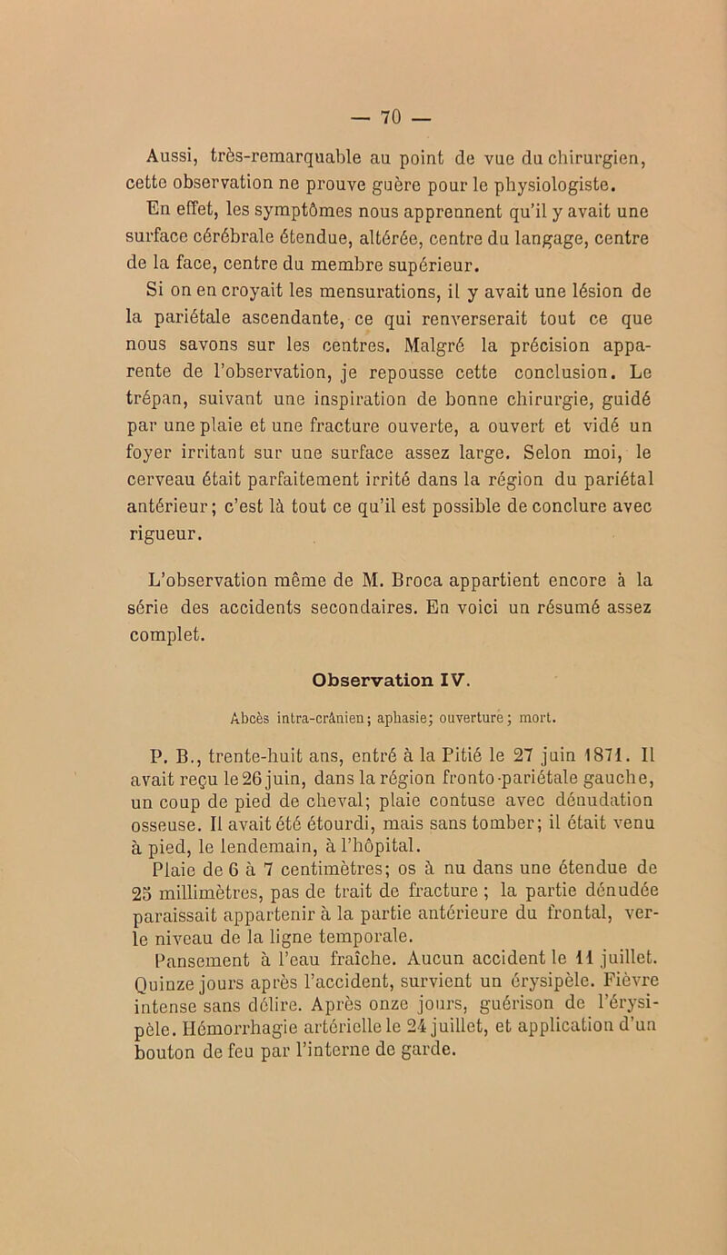 Aussi, très-remarquable au point de vue du chirurgien, cette observation ne prouve guère pour le physiologiste. En effet, les symptômes nous apprennent qu’il y avait une surface cérébrale étendue, altérée, centre du langage, centre de la face, centre du membre supérieur. Si on en croyait les mensurations, il y avait une lésion de la pariétale ascendante, ce qui renverserait tout ce que nous savons sur les centres. Malgré la précision appa- rente de l’observation, je repousse cette conclusion. Le trépan, suivant une inspiration de bonne chirurgie, guidé par une plaie et une fracture ouverte, a ouvert et vidé un foyer irritant sur une surface assez large. Selon moi, le cerveau était parfaitement irrité dans la région du pariétal antérieur ; c’est là tout ce qu’il est possible de conclure avec rigueur. L’observation même de M. Broca appartient encore à la série des accidents secondaires. En voici un résumé assez complet. Observation IV. Abcès intra-crânien; aphasie; ouverture; mort. P. B., trente-huit ans, entré à la Pitié le 27 juin 1871. Il avait reçu le 26 juin, dans la région fronto-pariétale gauche, un coup de pied de cheval; plaie contuse avec dénudation osseuse. Il avait été étourdi, mais sans tomber; il était venu à pied, le lendemain, à l’hôpital. Plaie de 6 à 7 centimètres; os à nu dans une étendue de 25 millimètres, pas de trait de fracture ; la partie dénudée paraissait appartenir à la partie antérieure du frontal, ver- le niveau de la ligne temporale. Pansement à l’eau fraîche. Aucun accident le 11 juillet. Quinze jours après l’accident, survient un érysipèle. Fièvre intense sans délire. Après onze jours, guérison de l’érysi- pèle. Hémorrhagie artérielle le 24 juillet, et application d’un bouton de feu par l’interne de garde.