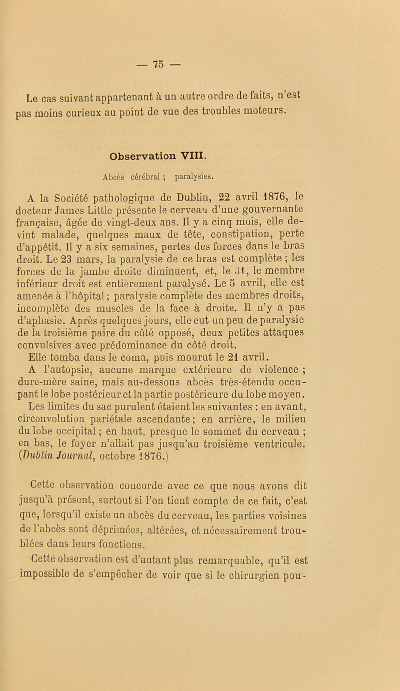 Le cas suivant appartenant à un autre ordre de faits, n’est pas moins curieux au point de vue des troubles moteurs. Observation VIII. Abcès cérébral ; paralysies. A la Société pathologique de Dublin, 22 avril 1876, le docteur James Little présente le cerveau d’une gouvernante française, âgée de vingt-deux ans. Il y a cinq mois, elle de- vint malade, quelques maux de tête, constipation, perte d’appétit. Il y a six semaines, pertes des forces dans le bras droit. Le 23 mars, la paralysie de ce bras est complète ; les forces de la jambe droite diminuent, et, le 31, le membre inférieur droit est entièrement paralysé. Le 5 avril, elle est amenée à l’hôpital ; paralysie complète des membres droits, incomplète des muscles de la face à droite. Il n’y a pas d’aphasie. Après quelques jours, elle eut un peu de paralysie de la troisième paire du côté opposé, deux petites attaques convulsives avec prédominance du côté droit. Elle tomba dans le coma, puis mourut le 21 avril. A l’autopsie, aucune marque extérieure de violence ; dure-mère saine, mais au-dessous abcès très-étendu occu- pant le lobe postérieur et la partie postérieure du lobe moyen. Les limites du sac purulent étaient les suivantes : en avant, circonvolution pariétale ascendante ; en arrière, le milieu du lobe occipital ; en haut, presque le sommet du cerveau ; en bas, le foyer n’allait pas jusqu’au troisième ventricule. {Dublin Journal, octobre 1876.) Cette observation concorde avec ce que nous avons dit jusqu’cà présent, surtout si l’on tient compte de ce fait, c’est que, lorsqu’il e.xiste un abcès du cerveau, les parties voisines de l’abcès sont déprimées, altérées, et nécessairement trou- blées dans leurs fonctions. Cette observation est d’autant plus remarquable, qu’il est impossible de s’empêcher de voir que si le chirurgien pou-