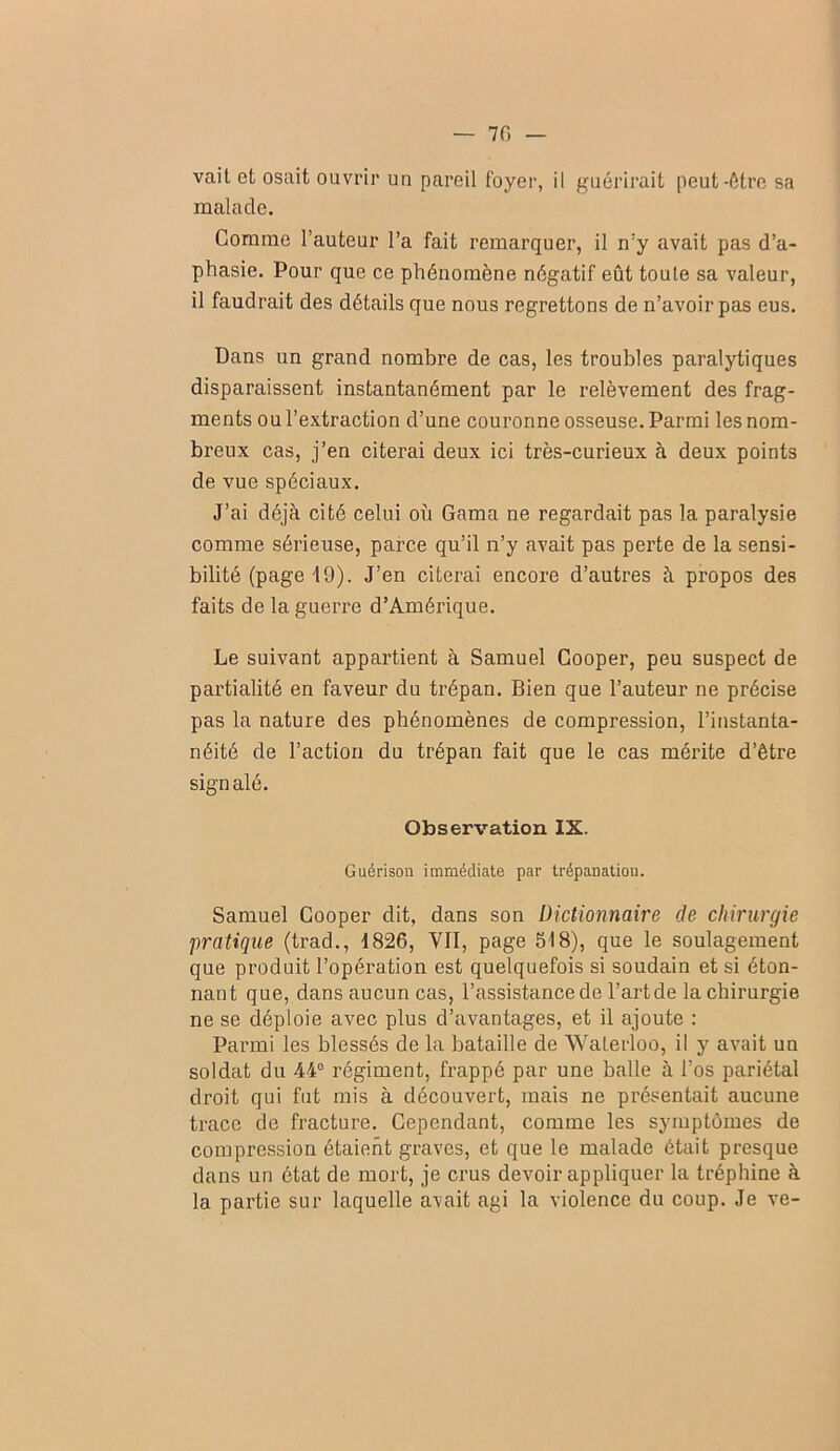 — 70 — vail et osait ouvrir un pareil foyer, il guérirait peut-être sa malade. Comme l’auteur l’a fait remarquer, il n’y avait pas d’a- phasie. Pour que ce phénomène négatif eût toute sa valeur, il faudrait des détails que nous regrettons de n’avoir pas eus. Dans un grand nombre de cas, les troubles paralytiques disparaissent instantanément par le relèvement des frag- ments ou l’extraction d’une couronne osseuse. Parmi les nom- breux cas, j’en citerai deux ici très-curieux à deux points de vue spéciaux. J’ai déjà cité celui où Gama ne regardait pas la paralysie comme sérieuse, parce qu’il n’y avait pas perte de la sensi- bilité (page 19). J’en citerai encore d’autres à propos des faits de la guerre d’Amérique. Le suivant appartient à Samuel Gooper, peu suspect de partialité en faveur du trépan. Bien que l’auteur ne précise pas la nature des phénomènes de compression, l’instanta- néité de l’action du trépan fait que le cas mérite d’être signalé. Observation IX. Guérison immédiate par trépanation. Samuel Gooper dit, dans son Dictionnaire de chirurgie pratique (trad., 1826, VII, page 518), que le soulagement que produit l’opération est quelquefois si soudain et si éton- nant que, dans aucun cas, l’assistance de l’artde la chirurgie ne se déploie avec plus d’avantages, et il ajoute : Parmi les blessés de la bataille de Waterloo, il y avait un soldat du 44° régiment, frappé par une balle à l’os pariétal droit qui fut mis à découvert, mais ne présentait aucune trace de fracture. Gependant, comme les symptômes de compression étaient graves, et que le malade était presque dans un état de mort, je crus devoir appliquer la tréphine à la partie sur laquelle avait agi la violence du coup. Je ve-