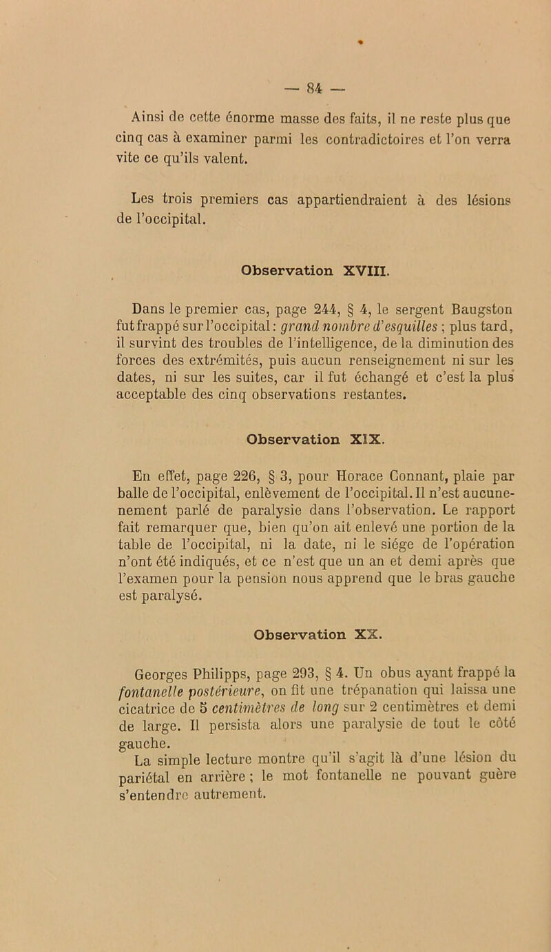 Ainsi de cette énorme masse des faits, il ne reste plus que cinq cas à examiner parmi les contradictoires et l’on verra vite ce qu’ils valent. Les trois premiers cas appartiendraient à des lésions de l’occipital. Observation XVIII. Dans le premier cas, page 244, § 4, le sergent Baugston fut frappé sur l’occipital: grand nombre d'esquilles ; plus tard, il survint des troubles de l’intelligence, delà diminution des forces des extrémités, puis aucun renseignement ni sur les dates, ni sur les suites, car il fut échangé et c’est la plus acceptable des cinq observations restantes. Observation XIX. En effet, page 226, § 3, pour Horace Gonnant, plaie par balle de l’occipital, enlèvement de l’occipital. Il n’est aucune- nement parlé de paralysie dans l’observation. Le rapport fait remarquer que, bien qu’on ait enlevé une portion de la table de l’occipital, ni la date, ni le siège de l’opération n’ont été indiqués, et ce n’est que un an et demi après que l’examen pour la pension nous apprend que le bras gauche est paralysé. Observation XX. Georges Philipps, page 293, § 4. Un obus ayant frappé la fontanelle postérieure, on fit une trépanation qui laissa une cicatrice de S centimètres de long sur 2 centimètres et demi de large. Il persista alors une paralysie de tout le côté gauche. La simple lecture montre qu’il s’agit là d’une lésion du pariétal en arrière ; le mot fontanelle ne pouvant guère s’entendre autrement.