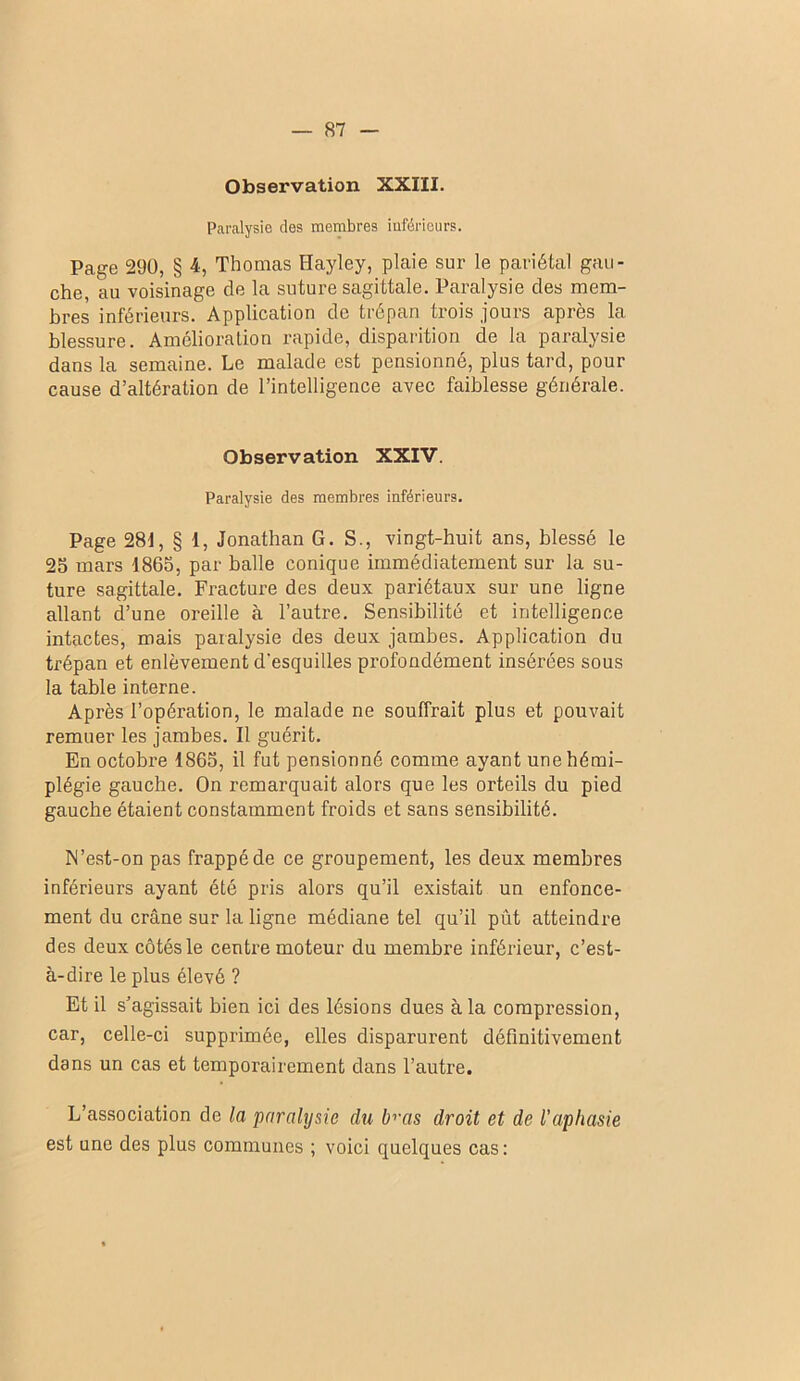 Observation XXIII. Paralysie des membres inférieurs. Page 290, § 4, Thomas Hayley, plaie sur le pariétal gau- che, au voisinage de la suture sagittale. Paralysie des mem- bres inférieurs. Application de trépan trois jours apres la blessure. Amélioration rapide, disparition de la paralysie dans la semaine. Le malade est pensionné, plus tard, pour cause d’altération de l’intelligence avec faiblesse générale. Observation XXIV. Paralysie des membres inférieurs. Page 281, § 1, Jonathan G. S., vingt-huit ans, blessé le 25 mars 1865, par balle conique immédiatement sur la su- ture sagittale. Fracture des deux pariétaux sur une ligne allant d’une oreille à l’autre. Sensibilité et intelligence intactes, mais paralysie des deux jambes. Application du trépan et enlèvement d'esquilles profondément insérées sous la table interne. Après l’opération, le malade ne souffrait plus et pouvait remuer les jambes. Il guérit. En octobre 1865, il fut pensionné comme ayant une hémi- plégie gauche. On remarquait alors que les orteils du pied gauche étaient constamment froids et sans sensibilité. N’est-on pas frappé de ce groupement, les deux membres inférieurs ayant été pris alors qu’il existait un enfonce- ment du crâne sur la ligne médiane tel qu’il pût atteindre des deux côtés le centre moteur du membre inférieur, c’est- à-dire le plus élevé ? Et il s’agissait bien ici des lésions dues à la compi’ession, car, celle-ci supprimée, elles disparurent définitivement dans un cas et temporairement dans l’autre. L’association de la paralysie du b'>'as droit et de l'aphasie est une des plus communes ; voici quelques cas: