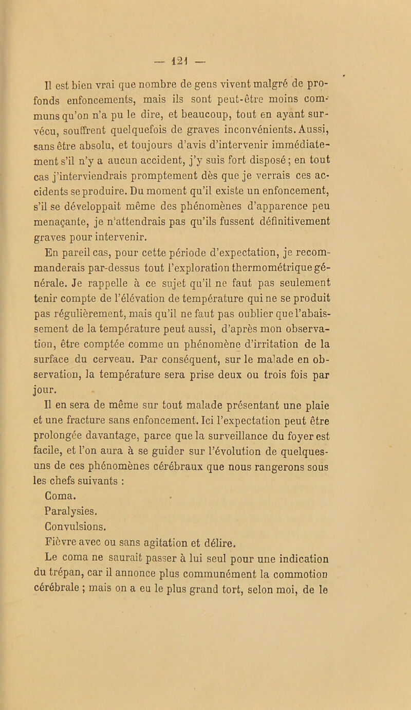 Il est bien vrai que nombre de gens vivent malgré de pro- fonds enfoncements, mais ils sont peut-être moins com- muns qu’on n’a pu le dire, et beaucoup, tout en ayant sur- vécu, souffrent quelquefois de graves inconvénients. Aussi, sans être absolu, et toujours d’avis d’intervenir immédiate- ment s’il n’y a aucun accident, j’y suis fort disposé; en tout cas j’interviendrais promptement dès que je verrais ces ac- cidents se produire. Du moment qu’il existe un enfoncement, s’il se développait même des phénomènes d’apparence peu menaçante, je n'attendrais pas qu’ils fussent définitivement graves pour intervenir. En pareil cas, pour cette période d’expectation, je recom- manderais par-dessus tout l’exploration thermométrique gé- nérale. Je rappelle à ce sujet qu’il ne faut pas seulement tenir compte de l’élévation de température qui ne se produit pas régulièrement, mais qu’il ne faut pas oublier que l’abais- sement de la température peut aussi, d’après mon observa- tion, être comptée comme un phénomène d’irritation de la surface du cerveau. Par conséquent, sur le malade en ob- servation, la température sera prise deux ou trois fois par jour. Il en sera de même sur tout malade présentant une plaie et une fracture sans enfoncement. Ici l’expectation peut être prolongée davantage, parce que la surveillance du foyer est facile, et l’on aura à se guider sur l’évolution de quelques- uns de ces phénomènes cérébraux que nous rangerons sous les chefs suivants : Coma. Paralysies. Convulsions. Fièvre avec ou sans agitation et délire. Le coma ne saurait passer à lui seul pour une indication du trépan, car il annonce plus communément la commotion cérébrale ; mais on a eu le plus grand tort, selon moi, de le