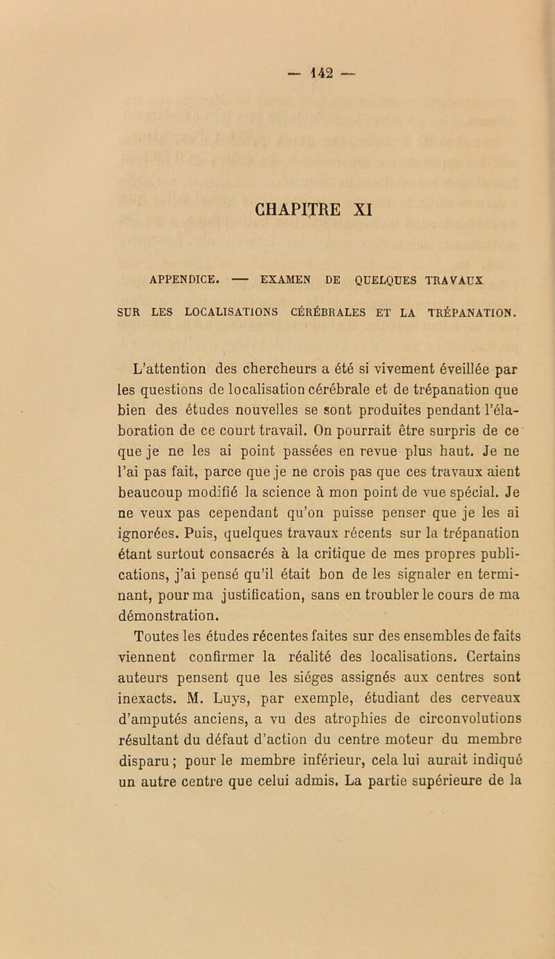 CHAPITRE XI APPENDICE. — EXAMEN DE QUELQUES TRAVAUX SUR LES LOCALISATIONS CÉRÉBRALES ET LA TRÉPANATION. L’attention des chercheurs a été si vivement éveillée par les questions de localisation cérébrale et de trépanation que bien des études nouvelles se sont produites pendant l’éla- boration de ce court travail. On pourrait être surpris de ce que je ne les ai point passées en revue plus haut. Je ne l’ai pas fait, parce que je ne crois pas que ces travaux aient beaucoup modifié la science à mon point de vue spécial. Je ne veux pas cependant qu’on puisse penser que je les ai ignorées. Puis, quelques travaux récents sur la trépanation étant surtout consacrés à la critique de mes propres publi- cations, j’ai pensé qu’il était bon de les signaler en termi- nant, pour ma justification, sans en troubler le cours de ma démonstration. Toutes les études récentes faites sur des ensembles de faits viennent confirmer la réalité des localisations. Certains auteurs pensent que les sièges assignés aux centres sont inexacts. M. Luys, par exemple, étudiant des cerveaux d’amputés anciens, a vu des atrophies de circonvolutions résultant du défaut d’action du centre moteur du membre disparu ; pour le membre inférieur, cela lui aurait indiqué un autre centre que celui admis. La partie supérieure de la