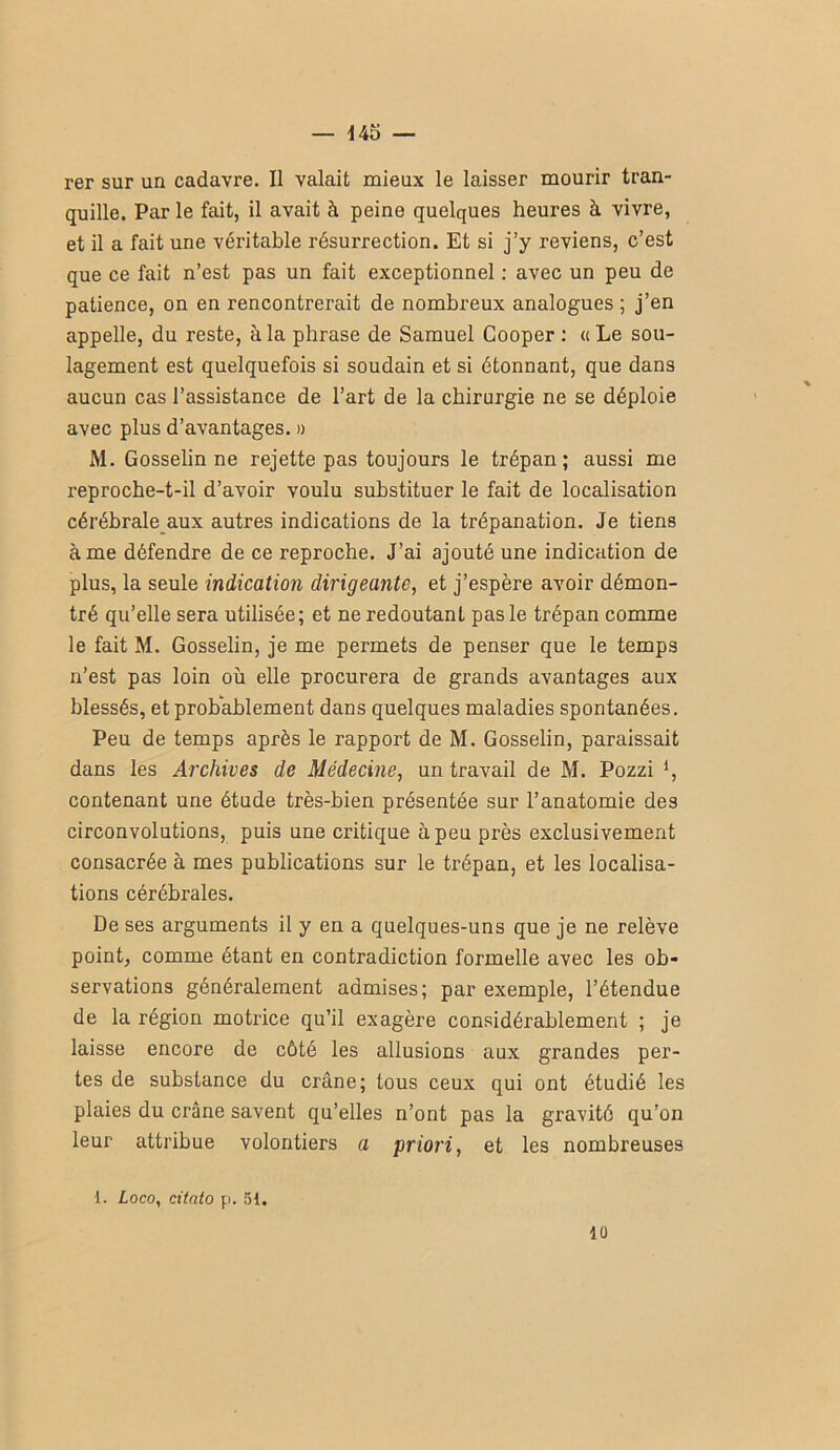 — 445 — rer sur un cadavre. Il valait mieux le laisser mourir tran- quille. Par le fait, il avait à peine quelques heures à vivre, et il a fait une véritable résurrection. Et si j’y reviens, c’est que ce fait n’est pas un fait exceptionnel : avec un peu de patience, on en rencontrerait de nombreux analogues ; j’en appelle, du reste, à la phrase de Samuel Cooper : « Le sou- lagement est quelquefois si soudain et si étonnant, que dans aucun cas l’assistance de l’art de la chirurgie ne se déploie avec plus d’avantages. » M. Gosselin ne rejette pas toujours le trépan; aussi me reproche-t-il d’avoir voulu substituer le fait de localisation cérébrale aux autres indications de la trépanation. Je tiens à me défendre de ce reproche. J’ai ajouté une indication de plus, la seule indication dirigeante, et j’espère avoir démon- tré qu’elle sera utilisée; et ne redoutant pas le trépan comme le fait M. Gosselin, je me permets de penser que le temps n’est pas loin où elle procurera de grands avantages aux blessés, et probablement dans quelques maladies spontanées. Peu de temps après le rapport de M. Gosselin, paraissait dans les Archives de Médecine, un travail de M. Pozzi *, contenant une étude très-bien présentée sur l’anatomie des circonvolutions, puis une critique à peu près exclusivement consacrée à mes publications sur le trépan, et les localisa- tions cérébrales. De ses arguments il y en a quelques-uns que je ne relève point, comme étant en contradiction formelle avec les ob- servations généralement admises; par exemple, l’étendue de la région motrice qu’il exagère considérablement ; je laisse encore de côté les allusions aux grandes per- tes de substance du crâne; tous ceux qui ont étudié les plaies du crâne savent qu’elles n’ont pas la gravité qu’on leur attribue volontiers a priori, et les nombreuses 1. Loco, ciiato pi. 51. 10