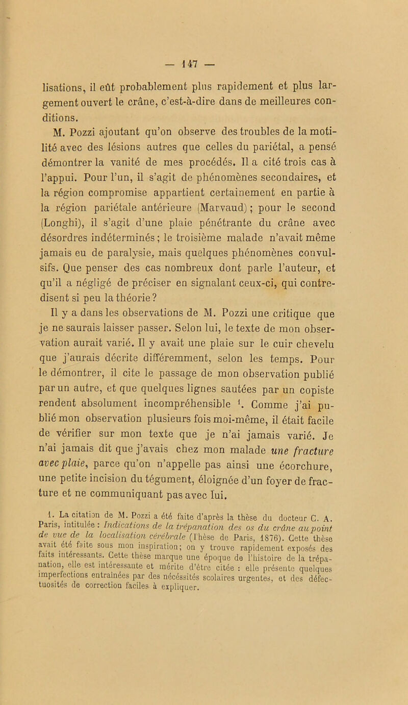 lisations, il eût probablement plus rapidement et plus lar- gement ouvert le crâne, c’est-à-dire dans de meilleures con- ditions. M. Pozzi ajoutant qn’on observe des troubles de la moti- lité avec des lésions antres que celles du pariétal, a pensé démontrer la vanité de mes procédés. Il a cité trois cas à l’appui. Pour l’un, il s’agit de phénomènes secondaires, et la région compromise appartient certainement en partie à la région pariétale antérieure (Marvaud) ; pour le second (Longhi), il s’agit d’une plaie pénétrante du crâne avec désordres indéterminés ; le troisième malade n’avait même jamais eu de paralysie, mais quelques phénomènes convnl- sifs. Que penser des cas nombreux dont parle l’auteur, et qu’il a négligé de préciser en signalant ceux-ci, qui contre- disent si peu la théorie ? 11 y a dans les observations de M. Pozzi une critique que je ne saurais laisser passer. Selon lui, le texte de mon obser- vation aurait varié. 11 y avait une plaie sur le cuir chevelu que j’aurais décrite différemment, selon les temps. Pour le démontrer, il cite le passage de mon observation publié par un autre, et que quelques lignes sautées par un copiste rendent absolument incompréhensible K Comme j’ai pu- blié mon observation plusieurs fois moi-même, il était facile de vérifier sur mon texte que je n’ai jamais varié. Je n ai jamais dit que j’avais chez mon malade uns fractuvB avec plaie, parce qu’on n’appelle pas ainsi une écorchure, une petite incision du tégument, éloignée d’un foyer de frac- ture et ne communiquant pas avec lui. 1. La citation de M. Pozzi a été faite d'après la thèse du docteur G. A. Paris, intitulée : Indications de la trépanation des os du crâne au point de vue de la localisation cérébrale (Thèse de Paris, 1876). Cette thèse avait été faite sous mou inspiration; on y trouve rapidement exposés des faits intéressants. Cette thèse marque une époque de l’histoire de la trépa- nation elle est intéressante et mérite d’ètre citée : elle présente quelques imperfections entraînées par des nécéssités scolaires urgentes, et des défec- tuosités de correction faciles à expliquer.