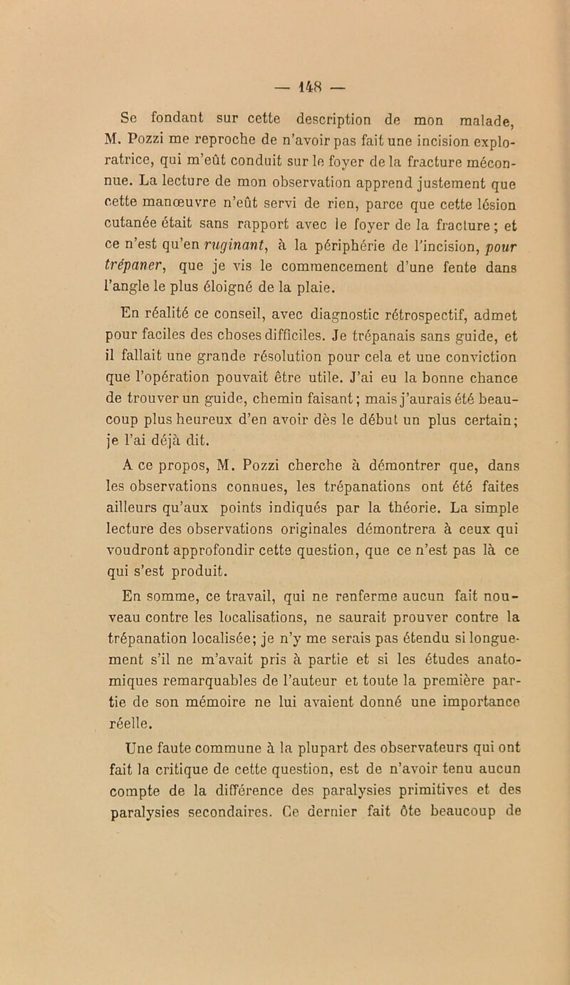 Sc fondant sur cette description de mon malade, M. Pozzi me reproche de n’avoir pas fait une incision explo- ratrice, qui m’eût conduit sur le foyer de la fracture mécon- nue. La lecture de mon observation apprend justement que cette manœuvre n’eût servi de rien, parce que cette lésion cutanée était sans rapport avec le foyer de la fracture ; et ce n’est qu’en ruginant, à la périphérie de l’incision, pour trépaner, que je vis le commencement d’une fente dans l’angle le plus éloigné de la plaie. En réalité ce conseil, avec diagnostic rétrospectif, admet pour faciles des choses difficiles. Je trépanais sans guide, et il fallait une grande résolution pour cela et une conviction que l’opération pouvait être utile. J’ai eu la bonne chance de trouver un guide, chemin faisant; mais j’aurais été beau- coup plus heureux d’en avoir dès le début un plus certain; je l’ai déjà dit. A ce propos, M. Pozzi cherche à démontrer que, dans les observations connues, les trépanations ont été faites ailleurs qu’aux points indiqués par la théorie. La simple lecture des observations originales démontrera à ceux qui voudront approfondir cette question, que ce n’est pas là ce qui s’est produit. En somme, ce travail, qui ne renferme aucun fait nou- veau contre les localisations, ne saurait prouver contre la trépanation localisée; je n’y me serais pas étendu si longue- ment s’il ne m’avait pris à partie et si les études anato- miques remarquables de l’auteur et toute la première par- tie de son mémoire ne lui avaient donné une importance réelle. Une faute commune à la plupart des observateurs qui ont fait la critique de cette question, est de n’avoir tenu aucun compte de la différence des paralysies primitives et des paralysies secondaires. Ce dernier fait ôte beaucoup de