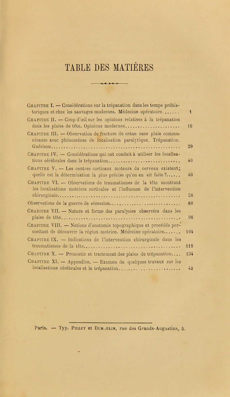 TABLE DES MATIERES Chapitre I. — Considérations sur la trépanation dans les temps préhis- toriques et chez les sauvages modernes. Médecine opératoire 1 Chapitre II. — Coup d’œil sur les opinions relatives à la trépanation dans les plaies de tête. Opinions modernes 16 Chapitre 111. — Observation de fracture du crâne sans plaie commu- nicante avec phénomènes de localisation paralytique. Trépanation. Guérison 29 Chapitre IV. — Considérations qui ont conduit à utiliser les localisa- tions cérébrales dans la trépanation 40 Chapitre V. — Les centres corticaux moteurs du cerveau existent; quelle est la détermination la plus précise qu’on en ait faite? 40 Chapitre VI. — Observations de traumatismes de la tête montrant les localisations motrices corticales et l’influence de l’intervention chirurgicale 58 Observations de la guerre de sécession 80 Chapitre VII. — Nature et forme des paralysies observées dans les plaies de tête 98 Chapitre VIII. — Notions d’anatomie topographique et procédés per- mettant de découvrir la région motrice. Médecine opératoire 104 Chapitre IX. — Indications de l’intervention chirurgicale dans les traumatismes de la tête 118 Chapitre X. — Pronostic et traitement des plaies de trépanation.... 134 Chapitre XI. — Appendice. — Examen de quelques travaux sur les localisations cérébrales et la trépanation 42 Paris. — Typ. Pillet et Dumjülin, rue des Grands-Augustins, 5.