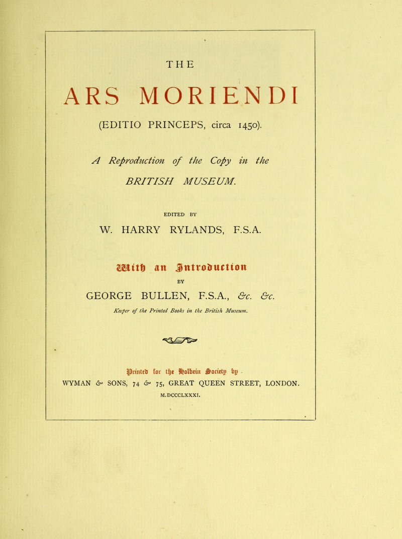 THE ARS MORIENDI (EDITIO PRINCEPS, circa 1450). A Reproduction of the Copy in the BRITISH MUSEUM. EDITED BY W. HARRY RYLANDS, F.S.A. asaitti an Jntroîructiott EY GEORGE BULLEN, F.S.A., ô'r. Keeper of the Printed Books in the British Museujn. ^Priuteïi fov tï)j î^olbtin âocwtu b» - WYMAN é- SONS, 74 ô- 75, GREAT QUEEN STREET, LONDON. M.DCCCLXXXr.