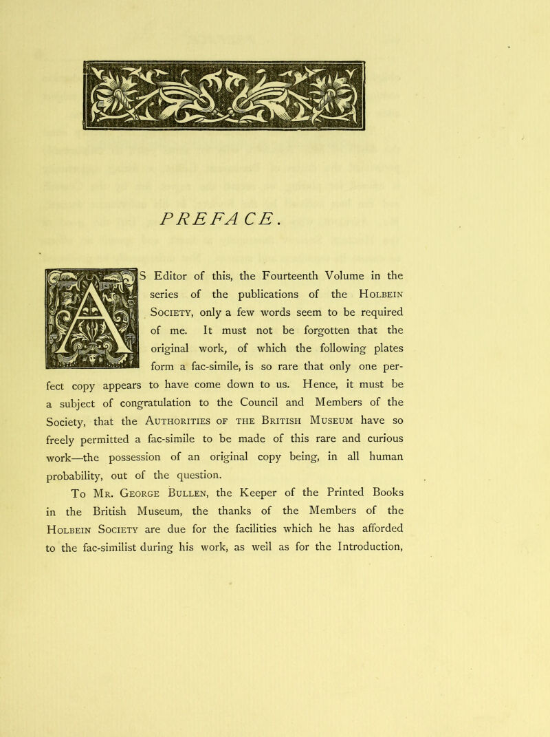 P RE FA CE. Editor of this, the Fourteenth Volume in the series of the publications of the Holbein Society, only a few words seem to be required of me. It must not be forgotten that the original work, of which the following plates form a fac-similé, is so rare that only one per- fect copy appears to hâve corne down to us. Hence, it must be a subject of congratulation to the Council and Members of the Society, that the Authorities of the British Museum hâve so freely permitted a fac-similé to be made of this rare and curious ■work—the possession of an original copy being, in ail human probability, out of the question. To Mr. George Bullen, the Keeper of the Printed Books in the British Museum, the thanks of the Members of the Holbein Society are due for the facilities which he has afforded to the fac-similist during his work, as well as for the Introduction,