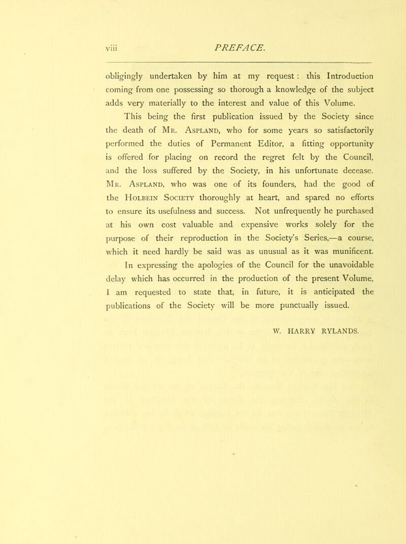 PREFACE. viii obligingly undertaken by him at my request : this Introduction Corning from one possessing so thorough a knowledge of the subject adds very materially to the interest and value of this Volume. This being the first publication issued by the Society since the death of Mr. Aspland, who for some years so satisfactorily performed the duties of Permanent Editor, a fîtting opportunity is olfered for placing on record the regret felt by the Council, and the loss suffered by the Society, in his unfortunate decease. Mr. Aspland, who was one of its founders, had the good of the Holbein Society thoroughly at heart, and spared no efforts to ensure its usefulness and success. Not unfrequently he purchased at his own cost valuable and expensive works solely for the purpose of their reproduction in the Society’s Series,—a course, which it need hardly be said was as unusual as it was munificent. In expressing the apologies of the Council for the unavoidable delay which has occurred in the production of the présent Volume, I am requested to state that, in future, it is anticipated the publications of the Society will be more punctually issued. W. HARRY RYLANDS.