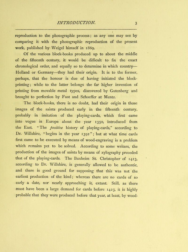 reproduction to the photographie process ; as any one may see by comparing it with the photographie reproduction of the présent Work, published by Weigel himself in 1869. Of the varions block-books produced up to about the middle of the fifteenth century, it would be difidcult to fix the exact chronological order, and equally so to détermine in which country— Holland or Germany—they had their origin. It is to the former, perhaps, that the honour is due of having initiated the block- printing ; while to the latter belongs the far higher invention of printing from movable métal types, discovered by Gutenberg and brought to perfection by Fust and Schoeffer at Mentz. The block-books, there is no doubt, had their origin in those images of the saints produced early in the fifteenth century, probably in imitation of the playing-cards, which first came into vogue in Europe about the year 1350, introduced from the East. “ The positive history of playing-cards,” according to Dr. Willshire, “begins in the year 1392”; but at what time cards first came to be executed by means of wood-engraving is a problem which remains yet to be solved. According to some writers, the production of the images of saints by means of xylography preceded that of the playing-cards. The Buxheim St. Christopher of 1423, according to Dr. Willshire, is generally allowed to be authentic, and there is good ground for supposing that this was not the earliest production of the kind; whereas there are no cards of so early a date, nor nearly approaching it, extant. Still, as there must hâve been a large demand for cards before 1423, it is highly probable that they were produced before that year, at least, by wood-