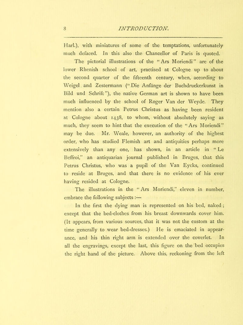 H ari.), with miniatures of some of the temptations, unfortunately much defaced. In this also the Chancelier of Paris is quoted. The pictorial illustrations of the “ Ars Moriendi ” are of the lower Rhenish school of art, practised at Cologne up to about the second quarter of the fifteenth century, when, according to Weigel. and Zestermann (“ Die Anfânge der Buchdruckerkunst in Bild und Schrift ”), the native German art is shown to hâve been much influenced by the school of Roger Van der Weyde. They mention also a certain Petrus Christus as having been resident at Cologne about 1438, to whom, without absolutely saying as much, they seem to hint that the execution of the “ Ars Moriendi ” may be due. Mr. Weale, however, an authority of the highest order, who has studied Flemish art and antiquities perhaps more extensively than any one, has shown, in an article in “ Le Beffroi,” an antiquarian journal published in Bruges, that this Petrus Christus, who was a pupil of the Van Eycks, continued to reside at Bruges, and that there is no evidence of his ever having resided at Cologne. The illustrations in the “ Ars Moriendi,” eleven in number, embrace the foliowing subjects :— In the first the dying man is represented on his bed, naked ; except that the bed-clothes from his breast downwards cover him. (It appears, from varions sources, that it was not the custom at the time generally to wear bed-dresses.) He is emaciated in appear- ance, and his thin right arm is extended over the coverlet. In ail the engravings, except the last, this figure on the bed occupies the right hand of the picture. Above this, reckoning from the left