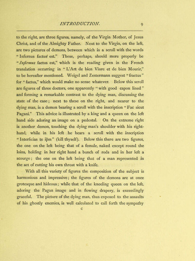 to the right, are three figures, namely, of the Virgin Mother, of Jésus Christ, and of the Almighty Father. Next to the Virgin, on the left, are two pictures of démons, between which is a scroll with the words “ Infernus factus' est.” These, perhaps, should more properly be ^Nnfirmus factus est,” which is the reading given in the French translation occurring in “ L’Art de bien Viure et de bien Mourir,” to be hereafter mentioned. Weigel and Zestermann suggest “ fractus ” for “ factus,” which would make no sense whatever. Below this scroll are figures of three doctors, one apparently “ with good capon lined ” and forming a remarkable contrast to the dying man, discussing the State of the case ; next to these on the right, and nearer to the dying man, is a demon bearing a scroll with the inscription “ Fac sicut Pagani.” This advice is illustrated by a king and a queen on the left hand side adoring an image on a pedestal. On the extreme right is another demon, touching the dying man’s shoulder with his right- hand, while in his left he bears a scroll with the inscription “Interficias te ipm” (kill thyself). Below this there are two figures, the one on the left being that of a female, naked except round the loins, holding in her right hand a bunch of rods and in her left a scourge ; the one on the left being that of a man represented in the act of cutting his own throat with a knife. With ail this variety of figures the composition of the subject is harmonious and impressive; the figures of the démons are at once grotesque and hideous ; while that of the kneeling queen on the left, adoring the Pagan image and in flowing drapery, is exceedingly graceful. The picture of the dying man, thus exposed to the assaults of his ghostly enemies, is well calculated to call forth the sympathy c