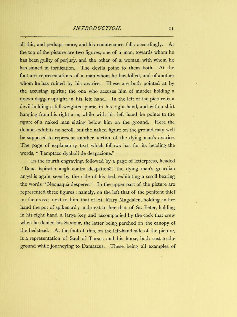 ali this, and perhaps more, and his countenance falls accordingly. At the top of the picture are two figures, one of a man, towards whom he has been guilty of perjury, and the other of a woman, with whom he has sinned in fornication. The devils point to them both. At the foot are représentations of a man whom he has killed, and of another whom he has ruined by his avarice. These are both pointed at by the accusing spirits ; the one who accuses him of murder holding a drawn dagger upright in his left hand. In the left of the picture is a devil holding a full-weighted purse in his right hand, and with a shirt hanging from his right arm, while with his left hand he points to the figure of a naked man sitting below him on the ground, Here the demon exhibits no scroll, but the naked figure on the ground may well be supposed to represent another victim of the dying man’s avarice. The page of explanatory text which follows has for its heading the words, “ Temptaco dyaboli de despacione.” In the fourth engraving, foliowed by a page of letterpress, headed “ Bona ïspiratio angli contra despationë,” the dying man’s guardian angel is again seen by the side of his bed, exhibiting a scroll bearing the words “ Nequaqua desperes.” In the upper part of the picture are represented three figures ; namely, on the left that of the penitent thief on the cross ; next to him that of St. Mary Magdalen, holding in her hand the pot of spikenard ; and next to her that of St. Peter, holding in his right hand a large key and accompanied by the cock that crew when he denied his Saviour, the latter being perched on the canopy of the bedstead. At the foot of this, on the left-hand side of the picture, is a représentation of Saul of Tarsus and his horse, both cast to the ground while journeying to Damascus. These, being ail examples of
