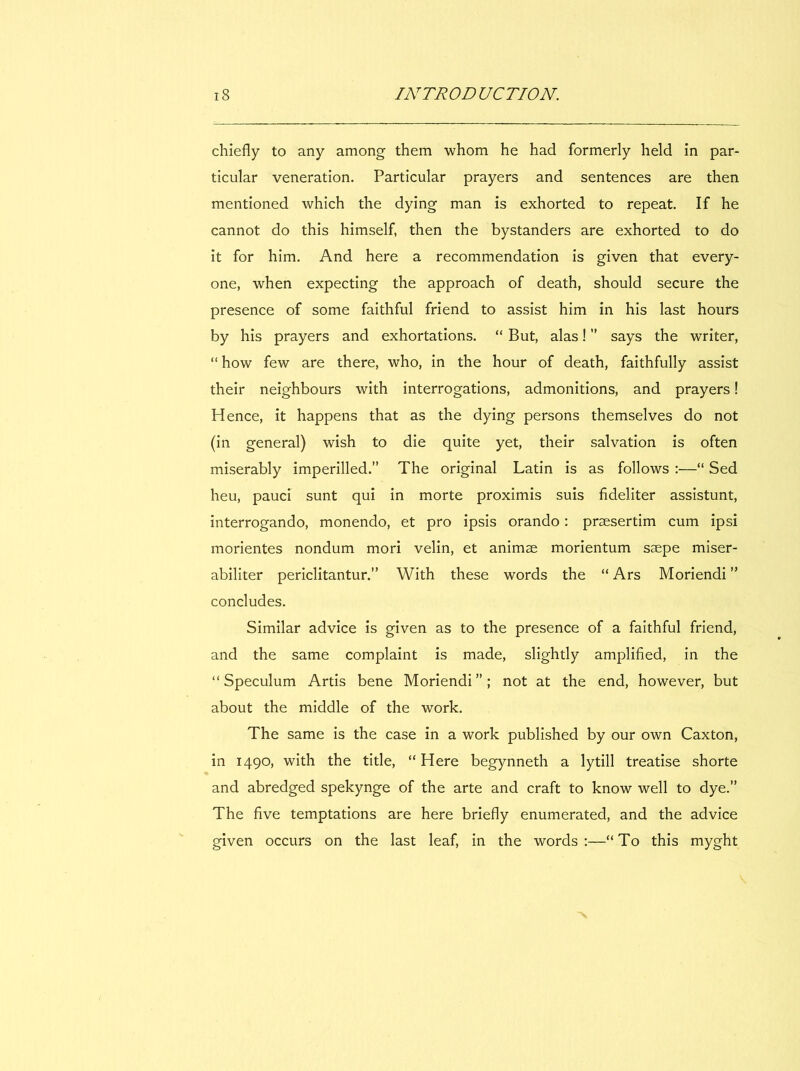 chiefly to any among them whom he had formerly held in par- ticular vénération. Particular prayers and sentences are then mentioned which the dying man is exhorted to repeat. If he cannot do this himself, then the bystanders are exhorted to do it for him. And here a recommendation is given that every- one, when expecting the approach of death, should secure the presence of some faithful friend to assist him in his last hours by his prayers and exhortations. “ But, alas ! ” says the writer, “ how few are there, who, in the hour of death, faithfully assist their neighbours with interrogations, admonitions, and prayers ! Hence, it happens that as the dying persons themselves do not (in general) wish to die quite yet, their salvation is often miserably imperilled.” The original Latin is as follows :—“ Sed heu, pauci sunt qui in morte proximis suis fideliter assistunt, interrogando, monendo, et pro ipsis orando ; præsertim cum ipsi morientes nondum mori velin, et animse morientum sæpe miser- abiliter periclitantur.” With these words the “ Ars Moriendi ” concludes. Similar advice is given as to the presence of a faithful friend, and the same complaint is made, slightly amplified, in the “Speculum Artis bene Moriendi”; not at the end, however, but about the middle of the work. The same is the case in a work published by our own Caxton, in 1490, with the title, “Here begynneth a lytill treatise shorte and abredged spekynge of the arte and craft to know well to dye.” The five temptations are here briefly enumerated, and the advice given occurs on the last leaf, in the words:—“To this myght