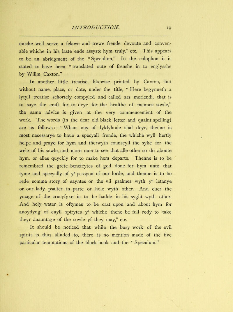 moche well serve a felawe and trewe frende devoute and conven- able whiche in his laste ende assyste hym truly,” etc. This appears to be an abridgment of the “Speculum.” In the colophon it is stated to hâve been “ translated oute of frenshe in to englysshe by Willm Caxton.” In another little treatise, likewise printed by Caxton, but without name, place, or date, under the title, “ Here begynneth a lytyll treatise schortely compyled and called ars moriendi, that is to saye the craft for to deye for the healthe of mannes sowle,” the same advice is given at the very commencement of the Work. The words (in the dear old black letter and quaint spelling) are as foliows :—“ Whan ony of lyklyhode shal deye, thenne is most necessarye to haue a specyall frende, the whiche wyll hertly helpe and praye for hym and therwyth counseyll the syke for the wele of his sowle, and more ouer to see that aile other so do aboute hym, or elles quyckly for to make hem départe. Thenne is to be remembred the grete benefeytes of god done for hym unto that tyme and specyally of y® passyon of our lorde, and thenne is to be rede somme story of sayntes or the vii psalmes wyth y® letanye or our lady psalter in parte or hole wyth other. And euer the ymage of the crucyfyxe is to be hadde in his syght wyth other. And holy water is oftymes to be cast upon and about hym for auoydyng of euyll spirytes y® whiche thene be full redy to take theyr auauntage of the sowle yf they may,” etc. It slîould be noticed that while the busy work of the evil spirits is thus alluded to, there is no mention made of the five particular temptations of the block-book and the “Speculum.”