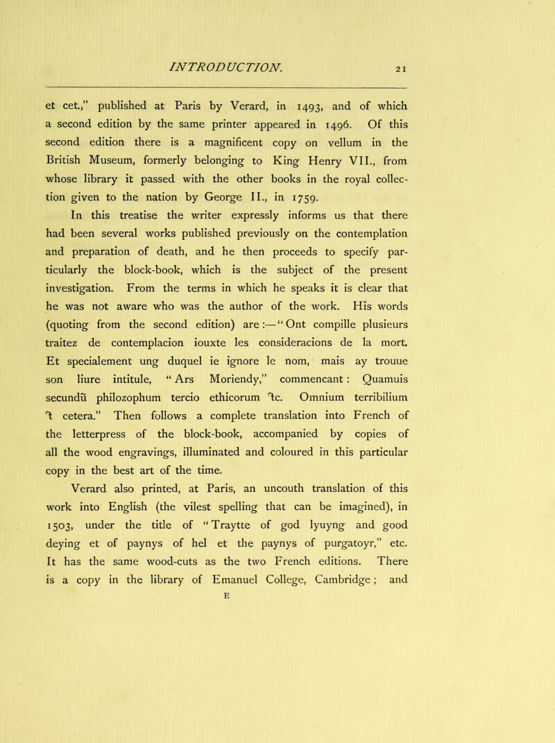 et cet.,” published at Paris by Verard, in 1493, and of which a second édition by the same printer appeared in 1496. Of this second édition there is a magnificent copy on vellum in the British Museum, formerly belonging to King Henry VIL, from whose library it passed with the other books in the royal collec- tion given to the nation by George IL, in 1759. in this treatise the writer expressly informs us that there had been several works published previously on the contemplation and préparation of death, and he then proceeds to specify par- ticularly the block-book, which is the subject of the présent investigation. From the terms in which he speaks it is clear that he was not aware who was the author of the work. His words (quoting from the second édition) are:—“Ont compille plusieurs traitez de contemplacion iouxte les consideracions de la mort. Et spécialement ung duquel ie ignore le nom, mais ay trouue son liure intitule, “ Ars Moriendy,” commençant : Quamuis secundü philozophum tercio ethicorum T;c. Omnium terribilium T: cetera.” Then follows a complete translation into French of the letterpress of the block-book, accompanied by copies of ail the wood engravings, illuminated and coloured in this particular copy in the best art of the time. Verard also printed, at Paris, an uncouth translation of this work into English (the vilest spelling that can be imagined), in 1503, under the title of “Traytte of god lyuyng and good deying et of paynys of hel et the paynys of purgatoyr,” etc. It has the same wood-cuts as the two French éditions. There is a copy in the library of E manuel College, Cambridge ; and E