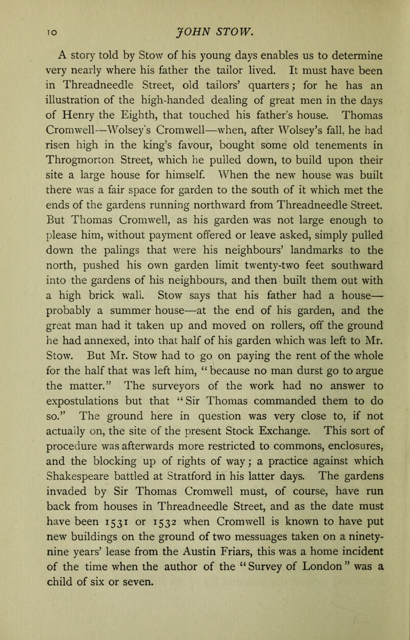 A story told by Stow of his young days enables us to determine very nearly where his father the tailor lived. It must have been in Threadneedle Street, old tailors’ quarters; for he has an illustration of the high-handed dealing of great men in the days of Henry the Eighth, that touched his father’s house. Thomas Cromwell—Wolsey's Cromwell—when, after Wolsey’s fall, he had risen high in the king’s favour, bought some old tenements in Throgmorton Street, which he pulled down, to build upon their site a large house for himself. When the new house was built there was a fair space for garden to the south of it which met the ends of the gardens running northward from Threadneedle Street. But Thomas Cromwell, as his garden was not large enough to please him, without payment offered or leave asked, simply pulled down the palings that were his neighbours’ landmarks to the north, pushed his own garden limit twenty-two feet southward into the gardens of his neighbours, and then built them out with a high brick wall. Stow says that his father had a house— probably a summer house—at the end of his garden, and the great man had it taken up and moved on rollers, off the ground he had annexed, into that half of his garden which was left to Mr. Stow. But Mr. Stow had to go on paying the rent of the whole for the half that was left him, “ because no man durst go to argue the matter.” The surveyors of the work had no answer to expostulations but that “Sir Thomas commanded them to do so.” The ground here in question was very close to, if not actually on, the site of the present Stock Exchange. This sort of procedure was afterwards more restricted to commons, enclosures, and the blocking up of rights of way; a practice against which Shakespeare battled at Stratford in his latter days. The gardens invaded by Sir Thomas Cromwell must, of course, have run back from houses in Threadneedle Street, and as the date must have been 1531 or 1532 when Cromwell is known to have put new buildings on the ground of two messuages taken on a ninety- nine years’ lease from the Austin Friars, this was a home incident of the time when the author of the “ Survey of London ” was a child of six or seven.