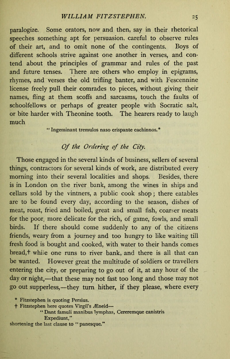 paralogize. Some orators, now and then, say in their rhetorical speeches something apt for persuasion, careful to observe rules of their art, and to omit none of the contingents. Boys of different .schools strive against one another in verses, and con- tend about the principles of grammar and rules of the past and future tenses. There are others who employ in epigrams, rhymes, and verses the old trifling banter, and with Fescennine license freely pull their comrades to pieces, without giving their names, fling at them scoffs and sarcasms, touch the faults of schoolfellows or perhaps of greater people with Socratic salt, or bite harder with Theonine tooth. The hearers ready to laugh much  Ingeminant tremulos naso crispante cachinnos.* Of the Ordering of the City. Those engaged in the several kinds of business, sellers of several things, contractors for several kinds of work, are distributed every morning into their several localities and shops. Besides, there is in London on the river bank, among the wines in ships and cellars sold by the vintners, a public cook shop; there eatables are to be found every day, according to the season, dishes of meat, roast, fried and boiled, great and small fish, coarser meats for the poor, more delicate for the rich, of game, fowls, and small birds. If there should come suddenly to any of the citizens friends, weary from a journey and too hungry to like waiting till fresh food is bought and cooked, with water to their hands comes bread,t while one runs to river bank, and there is all that can be wanted. However great the multitude of soldiers or travellers entering the city, or preparing to go out of it, at any hour of the day or night,—that these may not fast too long and those may not go out supperless,—they turn hither, if they please, where every * Fitzstephen is quoting Persius. t Fitzstephen here quotes Virgil’s .(Eneid— “ Dant famuli manibus lymphas, Cereremque canistris Expediunt,” shortening the last clause to “panesque.”