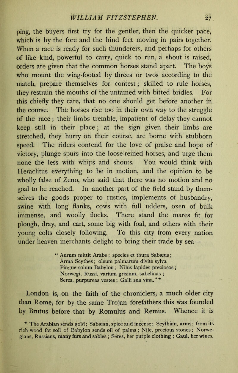 ping, the buyers first try for the gentler, then the quicker pace, which is by the fore and the hind feet moving in pairs together. When a race is ready for such thunderers, and perhaps for others of like kind, powerful to carry, quick to run, a shout is raised, orders are given that the common horses stand apart. The boys who mount the wing-footed by threes or twos according to the match, prepare themselves for contest; skilled to rule horses, they restrain the mouths of the untamed with bitted bridles. For this chiefly they care, that no one should get before another in the course. The horses rise too in their own way to the struggle of the race; their limbs tremble, impatient of delay they cannot keep still in their place; at the sign given their limbs are stretched, they hurry on their course, are borne with stubborn speed. The riders contend for the love of praise and hope of victory, plunge spurs into the loose-reined horses, and urge them none the less with whips and shouts. You would think with Heraclitus everything to be in motion, and the opinion to be wholly false of Zeno, who said that there was no motion and no goal to be reached. In another part of the field stand by them- selves the goods proper to rustics, implements of husbandry, swine with long flanks, cows with full udders, oxen of bulk immense, and woolly flocks. There stand the mares fit for plough, dray, and cart, some big with foal, and others with their young colts closely following. To this city from every nation under heaven merchants delight to bring their trade by sea— “ Aurum niittit Arabs ; species et thura Sabaeus; Arma Scythes ; oleum palmarum divite sylva Pingue solum Babylon ; Niliis lapides preciosos ; Norwegi, Russi, varium grisium, sabelinas ; Seres, purpureas vestes ; Galli sua vina.'** London is, on the faith of the chroniclers, a much older city than Rome, for by the same Trojan forefathers this was founded by Brutus before that by Romulus and Remus. Whence it is * The Arabian sends gold: Sabaean, spice and incense; Scythian, arms; from its rich wood fat soil of Babylon sends oil of palms ; Nile, precious stones; Norwe- gians, Russians, many furs and sables ; Seres, her purple clothing ; Gaul, her wines.