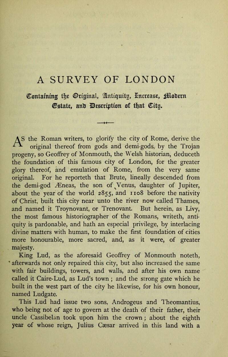 A SURVEY OF LONDON Containing tfje Cri'gmal, ^ntiquitu, 3Increas£, ilfiotern estate, anti description of ttjat Citg. 5 the Roman writers, to glorify the city of Rome, derive the original thereof from gods and demi-gods, by the Trojan progeny, so Geoffrey of Monmouth, the Welsh historian, deduceth the foundation of this famous city of London, for the greater glory thereof, and emulation of Rome, from the very same original. For he reporteth that Brute, lineally descended from the demi-god ^neas, the son of^Venus, daughter of Jupiter, about the year of the world 2855, and 1108 before the nativity of Christ, built this city near unto the river now called Thames, and named it Troynovant, or Trenovant. But herein, as Livy, the most famous historiographer of the Romans, writeth, antf quity is pardonable, and hath an especial privilege, by interlacing divine matters with human, to make the first foundation of cities more honourable, more sacred, and, as it were, of greater King Lud, as the aforesaid Geoffrey of Monmouth noteth, * afterwards not only repaired this city, but also increased the same with fair buildings, towers, and walls, and after his own name called it Caire-Lud, as Lud’s town ; and the strong gate which he built in the west part of the city he likewise, for his own honour, named Ludgate. I'his Lud had issue two sons, Androgens and Theomantius, who being not of age to govern at the death of their father, their uncle Cassibelan took upon him the crown; about the eighth year of whose reign, Julius Caesar arrived in this land with a majesty.