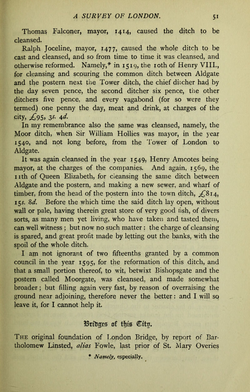 Thomag Falconer, mayor, 1414, caused the ditch to be cleansed. Ralph Joceline, mayor, 1477, caused the whole ditch to be cast and cleansed, and so from time to time it was cleansed, and otherwise reformed. Namely,* in 1519, the loth of Henry VIIL, for cleansing and scouring the common ditch between Aldgate and the postern next the Tower ditch, the chief ditcher had by the day seven pence, the second ditcher six pence, the other ditchers five pence, and every vagabond (for so were they termed) one penny the day, meat and drink, at charges of the city, ^95. 3-f- 4‘J'. In my remembrance also the same was cleansed, namely, the Moor ditch, when Sir William Hollies was mayor, in the year 1540, and not long before, from the 'lower of London to Aldgate. It was again cleansed in the year 1549, Henry Amcotes being mayor, at the charges of the companies. And again, 1569, the nth of Queen Elizabeth, for cleansing the same ditch between Aldgate and the postern, and making a new sewer, and wharf of timber, from the head of the postern into the town ditch, 155. Sd. Before the which time the said ditch lay open, without wall or pale, having therein great store of very good fish, of divers sorts, as many men yet living, who have taken and tasted them, can well witness ; but now no such matter : the charge of cleansing is spared, and great profit made by letting out the banks, with the spoil of the whole ditch. I am not ignorant of two fifteenths granted by a common council in the year 1595, for the reformation of this ditch, and that a small portion thereof, to wit, betwixt Bishopsgate and the postern called Moorgate, was cleansed, and made somewhat broader; but filling again very fast, by reason of overraising the ground near adjoining, therefore never the better: and I will so leave it, for I cannot help it. Brtliges of tfjfg Citg. The original foundation of London Bridge, by report of Bar- tholomew Linsted, alias Fowle, last prior of St. Mary Overies * Namely, especially.