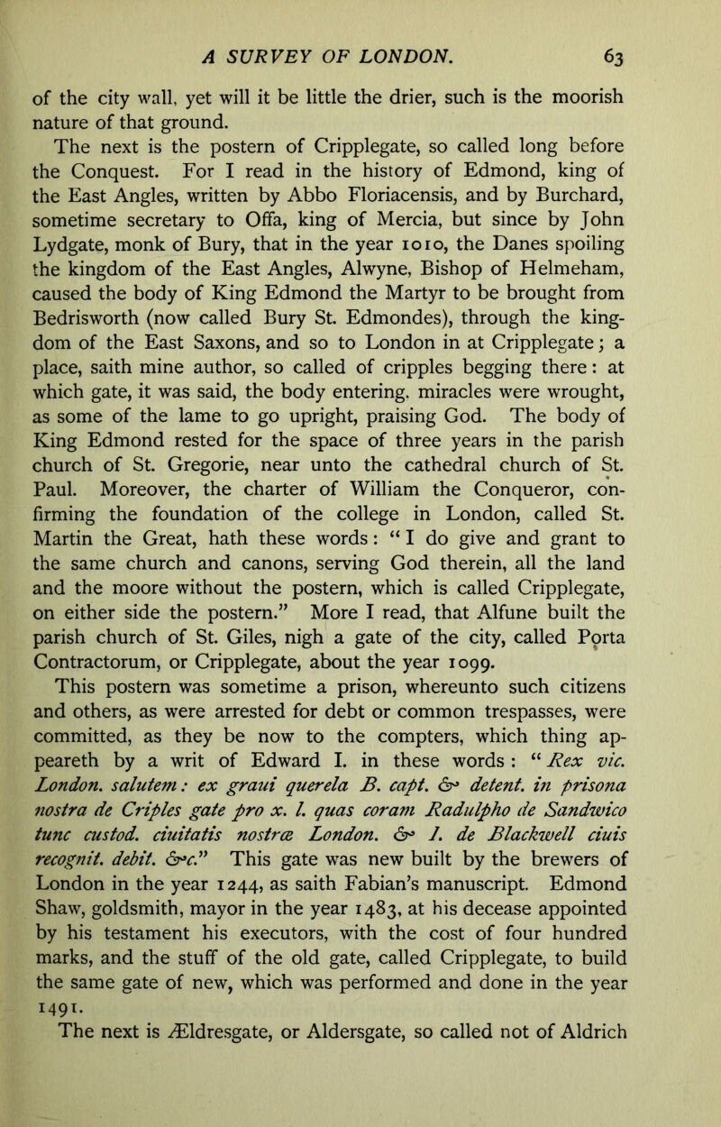 of the city wall, yet will it be little the drier, such is the moorish nature of that ground. The next is the postern of Cripplegate, so called long before the Conquest. For I read in the history of Edmond, king of the East Angles, written by Abbo Floriacensis, and by Burchard, sometime secretary to Offa, king of Mercia, but since by John Lydgate, monk of Bury, that in the year 1010, the Danes spoiling the kingdom of the East Angles, Alwyne, Bishop of Helmeham, caused the body of King Edmond the Martyr to be brought from Bedrisworth (now called Bury St. Edmondes), through the king- dom of the East Saxons, and so to London in at Cripplegate; a place, saith mine author, so called of cripples begging there: at which gate, it was said, the body entering, miracles were wrought, as some of the lame to go upright, praising God. The body of King Edmond rested for the space of three years in the parish church of St. Gregorie, near unto the cathedral church of St. Paul. Moreover, the charter of William the Conqueror, con- firming the foundation of the college in London, called St. Martin the Great, hath these words: “I do give and grant to the same church and canons, serving God therein, all the land and the moore without the postern, which is called Cripplegate, on either side the postern.” More I read, that Alfune built the parish church of St. Giles, nigh a gate of the city, called Pprta Contractorum, or Cripplegate, about the year 1099. This postern was sometime a prison, whereunto such citizens and others, as were arrested for debt or common trespasses, were committed, as they be now to the compters, which thing ap- peareth by a writ of Edward I. in these words ; “ J^ex vie. London, salutem: ex graui querela B. capt. 6^ detent, m prisona nostra de Criples gate pro x. 1. quas coram Radulpho de Sandwico tunc custod. ciuitatis nostree London. 6^ /. de Blackwell ciuis recognit. debit. This gate was new built by the brewers of London in the year 1244, as saith Fabian’s manuscript Edmond Shaw, goldsmith, mayor in the year 1483, at his decease appointed by his testament his executors, with the cost of four hundred marks, and the stuff of the old gate, called Cripplegate, to build the same gate of new, which was performed and done in the year 149T. The next is ^Idresgate, or Aldersgate, so called not of Aldrich