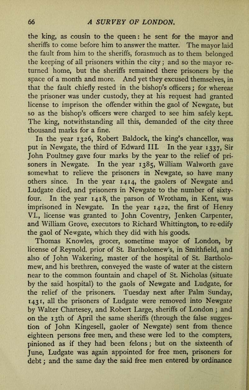 the king, as cousin to the queen: he sent for the mayor and sheriffs to come before him to answer the matter. The mayor laid the fault from him to the sheriffs, forasmuch as to them belonged the keeping of all prisoners within the city; and so the mayor re- turned home, but the sheriffs remained there prisoners by the space of a month and more. And yet they excused themselves, in that the fault chiefly rested in the bishop’s officers; for whereas the prisoner was under custody, they at his request had granted license to imprison the offender within the gaol of Newgate, but so as the bishop’s officers were charged to see him safely kept. The king, notwithstanding all this, demanded of the city three thousand marks for a fine. In the year 1326, Robert Baldock, the king’s chancellor, was put in Newgate, the third of Edward III. In the year 1337, Sir John Poultney gave four marks by the year to the relief of pri- soners in Newgate. In the year 1385, William Walworth gave somewhat to relieve the prisoners in Newgate, so have many others since. In the year 1414, the gaolers of Newgate and Ludgate died, and prisoners in Newgate to the number of sixty- four. In the year 1418, the parson of Wrotham, in Kent, was imprisoned in Newgate. In the year 1422, the first of Henry VI., license was granted to John Coventry, Jenken Carpenter, and William Grove, executors to Richard Whittington, to re-edify the gaol of Newgate, which they did with his goods. Thomas Knowles, grocer, sometime mayor of London, by license of Reynold, prior of St. Bartholomew’s, in Smithfield, and also of John Wakering, master of the hospital of St. Bartholo- mew, and his brethren, conveyed the waste of water at the cistern near to the common fountain and chapel of St. Nicholas (situate by the said hospital) to the gaols of Newgate and Ludgate, for the relief of the prisoners. Tuesday next after Palm Sunday, 1431, all the prisoners of Ludgate were removed into Newgate by Walter Chartesey, and Robert Large, sheriffs of London ; and on the 13th of April the same sheriffs (through the false sugges- tion of John Kingesell, gaoler of Newgate) sent from thence eighteen persons free men, and these were led to the compters, pinioned as if they had been felons; but on the sixteenth of June, Ludgate was again appointed for free men, prisoners for debt; and the same day the said free men entered by ordinance