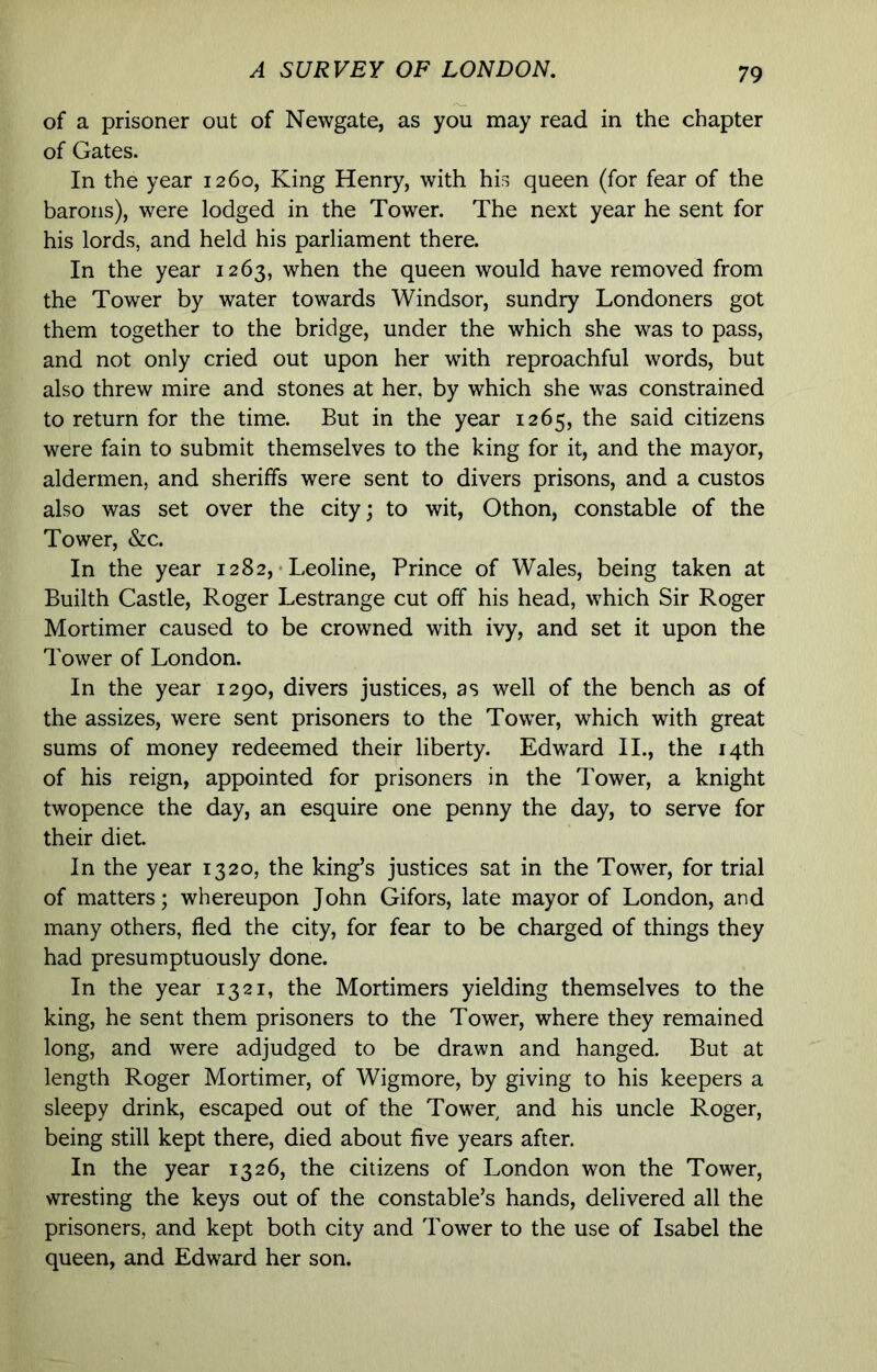 of a prisoner out of Newgate, as you may read in the chapter of Gates. In the year 1260, King Henry, with his queen (for fear of the barons), were lodged in the Tower. The next year he sent for his lords, and held his parliament there. In the year 1263, when the queen would have removed from the Tower by water towards Windsor, sundry Londoners got them together to the bridge, under the which she was to pass, and not only cried out upon her with reproachful words, but also threw mire and stones at her, by which she was constrained to return for the time. But in the year 1265, the said citizens were fain to submit themselves to the king for it, and the mayor, aldermen, and sheriffs were sent to divers prisons, and a custos also was set over the city; to wit, Othon, constable of the Tower, &c. In the year 1282, • Leoline, Prince of Wales, being taken at Builth Castle, Roger Lestrange cut off his head, which Sir Roger Mortimer caused to be crowned with ivy, and set it upon the Tower of London. In the year 1290, divers justices, as well of the bench as of the assizes, were sent prisoners to the Tower, which with great sums of money redeemed their liberty. Edward II., the 14th of his reign, appointed for prisoners in the Tower, a knight twopence the day, an esquire one penny the day, to serve for their diet. In the year 1320, the king’s justices sat in the Tower, for trial of matters; whereupon John Gifors, late mayor of London, and many others, fled the city, for fear to be charged of things they had presumptuously done. In the year 1321, the Mortimers yielding themselves to the king, he sent them prisoners to the Tower, where they remained long, and were adjudged to be drawn and hanged. But at length Roger Mortimer, of Wigmore, by giving to his keepers a sleepy drink, escaped out of the Tower and his uncle Roger, being still kept there, died about five years after. In the year 1326, the citizens of London won the Tower, wresting the keys out of the constable’s hands, delivered all the prisoners, and kept both city and Tower to the use of Isabel the queen, and Edward her son.