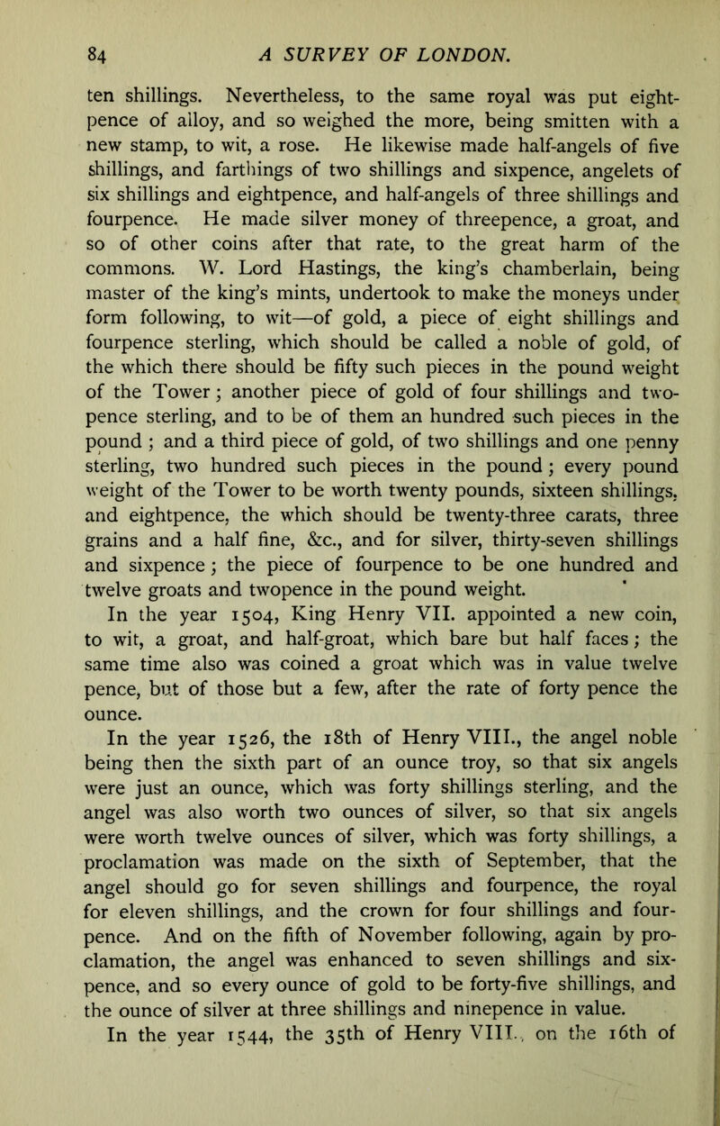 ten shillings. Nevertheless, to the same royal was put eight- pence of alloy, and so weighed the more, being smitten with a new stamp, to wit, a rose. He likewise made half-angels of five shillings, and farthings of two shillings and sixpence, angelets of six shillings and eightpence, and half-angels of three shillings and fourpence. He made silver money of threepence, a groat, and so of other coins after that rate, to the great harm of the commons. W. Lord Hastings, the king’s chamberlain, being master of the king’s mints, undertook to make the moneys under form following, to wit—of gold, a piece of eight shillings and fourpence sterling, which should be called a noble of gold, of the which there should be fifty such pieces in the pound weight of the Tower; another piece of gold of four shillings and two- pence sterling, and to be of them an hundred such pieces in the pound ; and a third piece of gold, of two shillings and one penny sterling, two hundred such pieces in the pound; every pound weight of the Tower to be worth twenty pounds, sixteen shillings, and eightpence, the which should be twenty-three carats, three grains and a half fine, &c., and for silver, thirty-seven shillings and sixpence; the piece of fourpence to be one hundred and twelve groats and twopence in the pound weight. In the year 1504, King Henry VII. appointed a new coin, to wit, a groat, and half-groat, which bare but half faces; the same time also was coined a groat which was in value twelve pence, but of those but a few, after the rate of forty pence the ounce. In the year 1526, the i8th of Henry VIII., the angel noble being then the sixth part of an ounce troy, so that six angels were just an ounce, which was forty shillings sterling, and the angel was also worth two ounces of silver, so that six angels were worth twelve ounces of silver, which was forty shillings, a proclamation was made on the sixth of September, that the angel should go for seven shillings and fourpence, the royal for eleven shillings, and the crown for four shillings and four- pence. And on the fifth of November following, again by pro- clamation, the angel was enhanced to seven shillings and six- pence, and so every ounce of gold to be forty-five shillings, and the ounce of silver at three shillings and ninepence in value. In the year 1544, the 35th of Henry VIII., on the i6th of