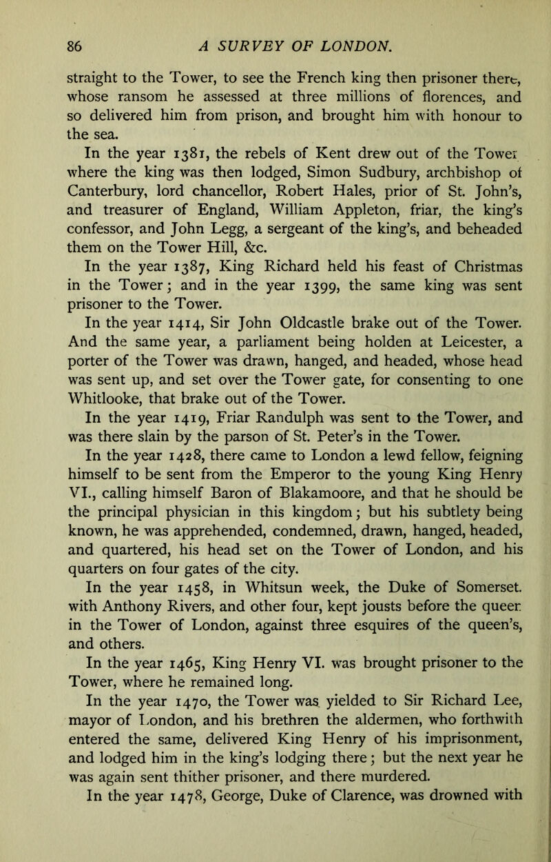 straight to the Tower, to see the French king then prisoner there, whose ransom he assessed at three millions of florences, and so delivered him from prison, and brought him with honour to the sea. In the year 1381, the rebels of Kent drew out of the Tower where the king was then lodged, Simon Sudbury, archbishop of Canterbury, lord chancellor, Robert Hales, prior of St. John’s, and treasurer of England, William Appleton, friar, the king’s confessor, and John Legg, a sergeant of the king’s, and beheaded them on the Tower Hill, &c. In the year 1387, King Richard held his feast of Christmas in the Tower; and in the year 1399, the same king was sent prisoner to the Tower. In the year 1414, Sir John Oldcastle brake out of the Tower. And the same year, a parliament being holden at Leicester, a porter of the Tower was drawn, hanged, and headed, whose head was sent up, and set over the Tower gate, for consenting to one Whitlooke, that brake out of the Tower. In the year 1419, Friar Randulph was sent to the Tower, and was there slain by the parson of St. Peter’s in the Tower. In the year 1428, there came to London a lewd fellow, feigning himself to be sent from the Emperor to the young King Henry VI., calling himself Baron of Blakamoore, and that he should be the principal physician in this kingdom; but his subtlety being known, he was apprehended, condemned, drawn, hanged, headed, and quartered, his head set on the Tower of London, and his quarters on four gates of the city. In the year 1458, in Whitsun week, the Duke of Somerset, with Anthony Rivers, and other four, kept jousts before the queer in the Tower of London, against three esquires of the queen’s, and others. In the year 1465, King Henry VI. was brought prisoner to the Tower, where he remained long. In the year 1470, the Tower was, yielded to Sir Richard Lee, mayor of I.ondon, and his brethren the aldermen, who forthwith entered the same, delivered King Henry of his imprisonment, and lodged him in the king’s lodging there; but the next year he was again sent thither prisoner, and there murdered. In the year 1478, George, Duke of Clarence, was drowned with