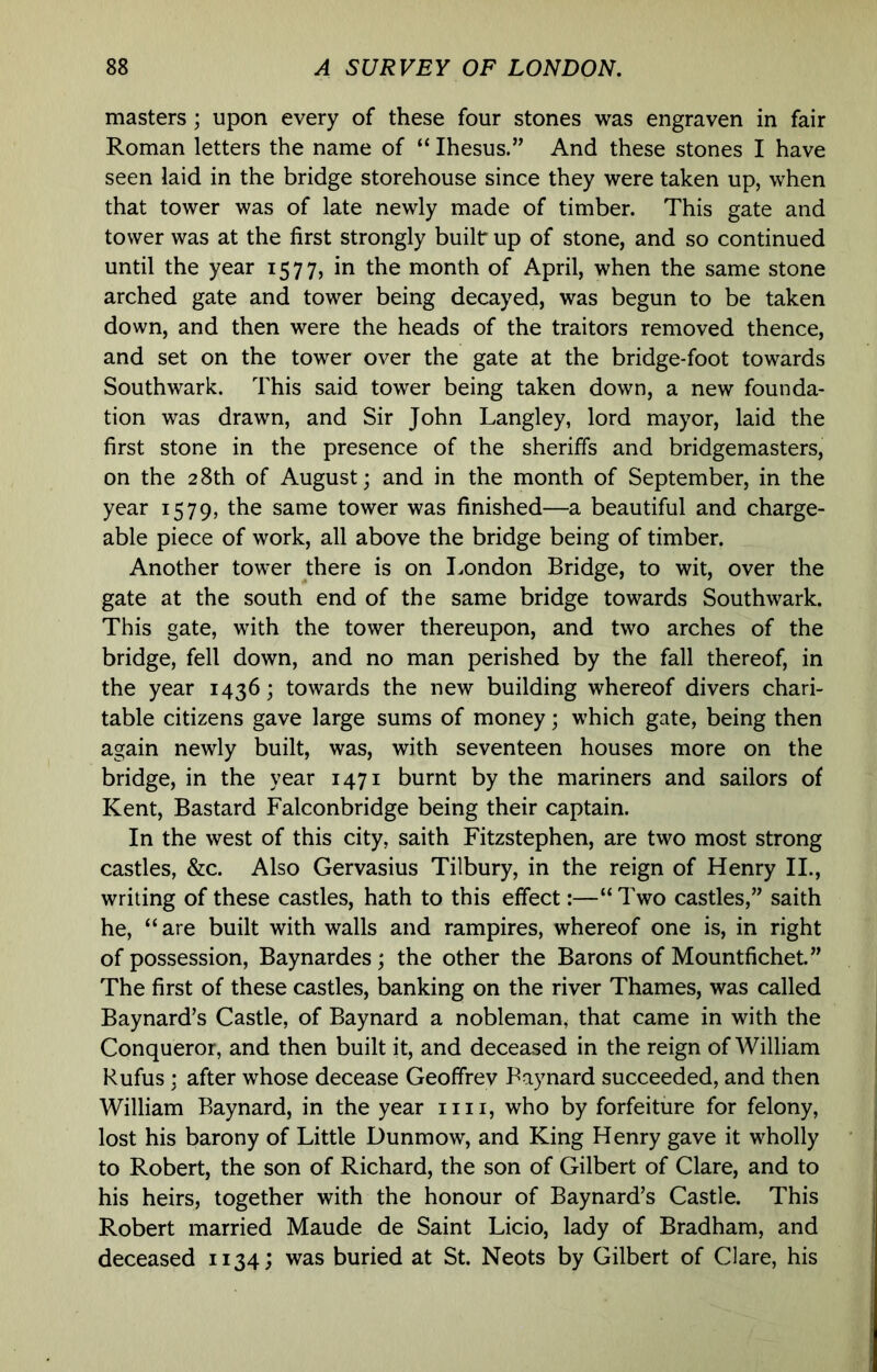masters ; upon every of these four stones was engraven in fair Roman letters the name of “ Ihesus.” And these stones I have seen laid in the bridge storehouse since they were taken up, when that tower was of late newly made of timber. This gate and tower was at the first strongly built up of stone, and so continued until the year 1577, in the month of April, when the same stone arched gate and tower being decayed, was begun to be taken down, and then were the heads of the traitors removed thence, and set on the tower over the gate at the bridge-foot towards Southwark. This said tower being taken down, a new founda- tion was drawn, and Sir John Langley, lord mayor, laid the first stone in the presence of the sheriffs and bridgemasters, on the 28th of August; and in the month of September, in the year 1579, the same tower was finished—a beautiful and charge- able piece of work, all above the bridge being of timber. Another tower there is on London Bridge, to wit, over the gate at the south end of the same bridge towards Southwark. This gate, with the tower thereupon, and two arches of the bridge, fell down, and no man perished by the fall thereof, in the year 1436; towards the new building whereof divers chari- table citizens gave large sums of money; which gate, being then again newly built, was, with seventeen houses more on the bridge, in the year 1471 burnt by the mariners and sailors of Kent, Bastard Falconbridge being their captain. In the west of this city, saith Fitzstephen, are two most strong castles, &c. Also Gervasius Tilbury, in the reign of Henry II., writing of these castles, hath to this effect:—“ Two castles,” saith he, “ are built with walls and rampires, whereof one is, in right of possession, Baynardes ; the other the Barons of Mountfichet.” The first of these castles, banking on the river Thames, was called Baynard’s Castle, of Baynard a nobleman, that came in with the Conqueror, and then built it, and deceased in the reign of William Rufus ; after whose decease Geoffrev Baynard succeeded, and then William Baynard, in the year iiii, who by forfeiture for felony, lost his barony of Little Dunmow, and King Henry gave it wholly to Robert, the son of Richard, the son of Gilbert of Clare, and to his heirs, together with the honour of Baynard’s Castle. This Robert married Maude de Saint Licio, lady of Bradham, and deceased 1134; was buried at St. Neots by Gilbert of Clare, his
