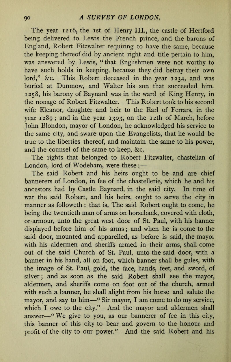 The year 1216, the ist of Henry III., the castle of Hertford being delivered to Lewis the French prince, and the barons of England, Robert Fitzwalter requiring to have the same, because the keeping thereof did by ancient right and title pertain to him, was answered by Lewis, “that Englishmen were not worthy to have such holds in keeping, because they did betray their own lord,” &c. This Robert deceased in the year 1234, and was buried at Dunmow, and Walter his son that succeeded him. 1258, his barony of Baynard was in the ward of King Henry, in the nonage of Robert Fitzwalter. This Robert took to his second wife Eleanor, daughter and heir to the Earl of Ferrars, in the year 1289; and in the year 1303, on the 12th of March, before John Blondon, mayor of London, he acknowledged his service to the same city, and sware upon the Evangelists, that he would be true to the liberties thereof, and maintain the same to his power, and the counsel of the same to keep, &c. The rights that belonged to Robert Fitzwalter, chastelian of London, lord of Wodeham, were these :— The said Robert and his heirs ought to be and are chief bannerers of London, in fee of the chastellerie, which he and his ancestors had by Castle Baynard, in the said city. In time of war the said Robert, and his heirs, ought to serve the city in manner as followeth: that is. The said Robert ought to come, he being the twentieth man of arms on horseback, covered with cloth, or armour, unto the great west door of St. Paul, with his banner displayed before him of his arms; and when he is come to the said door, mounted and apparelled, as before is said, the mayoi with his aldermen and sheriffs armed in their arms, shall come out of the said Church of St. Paul, unto the said door, with a banner in his hand, all on foot, which banner shall be gules, with the image of St. Paul, gold, the face, hands, feet, and sword, of silver; and as soon as the said Robert shall see the mayor, aldermen, and sheriffs come on foot out of the church, armed with such a banner, he shall alight from his horse and salute the mayor, and say to him—“ Sir mayor, I am come to do my service, which I owe to the city.” And the mayor and aldermen shall answer—“We give to you, as our bannerer of fee in this city, this banner of this city to bear and govern to the honour and profit of the city to our power.” And the said Robert and his