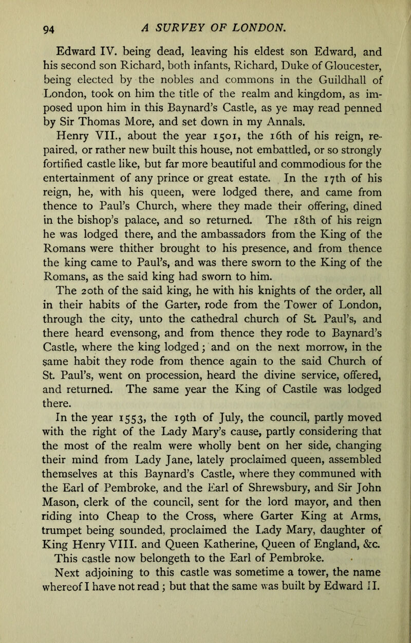 Edward IV. being dead, leaving his eldest son Edward, and his second son Richard, both infants, Richard, Duke of Gloucester, being elected by the nobles and commons in the Guildhall of London, took on him the title of the realm and kingdom, as im- posed upon him in this Baynard’s Castle, as ye may read penned by Sir Thomas More, and set down in my Annals. Henry VII., about the year 1501, the i6th of his reign, re- paired, or rather new built this house, not embattled, or so strongly fortified castle like, but far more beautiful and commodious for the entertainment of any prince or great estate. In the 17th of his reign, he, with his queen, were lodged there, and came from thence to Paul’s Church, where they made their offering, dined in the bishop’s palace, and so returned. The i8th of his reign he was lodged there, and the ambassadors from the King of the Romans were thither brought to his presence, and from thence the king came to Paul’s, and was there sworn to the King of the Romans, as the said king had sworn to him. The 20th of the said king, he with his knights of the order, all in their habits of the Garter, rode from the Tower of London, through the city, unto the cathedral church of St Paul’s, and there heard evensong, and from thence they rode to Baynard’s Castle, where the king lodged; and on the next morrow, in the same habit they rode from thence again to the said Church of St Paul’s, went on procession, heard the divine service, offered, and returned. The same year the King of Castile was lodged there. In the year 1553, the 19th of July, the council, partly moved with the right of the Lady Mary’s cause, partly considering that the most of the realm were wholly bent on her side, changing their mind from Lady Jane, lately proclaimed queen, assembled themselves at this Baynard’s Castle, where they communed with the Earl of Pembroke, and the Earl of Shrewsbury, and Sir John Mason, clerk of the council, sent for the lord mayor, and then riding into Cheap to the Cross, where Garter King at Arms, trumpet being sounded, proclaimed the Lady Mary, daughter of King Henry VIII. and Queen Katherine, Queen of England, &c. This castle now belongeth to the Earl of Pembroke. Next adjoining to this castle was sometime a tower, the name whereof I have not read; but that the same was built by Edward II.
