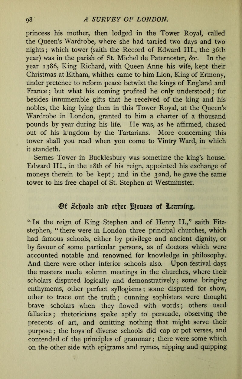 princess his mother, then lodged in the Tower Royal, called the Queen’s Wardrobe, where she had tarried two days and two nights; which tower (saith the Record of Edward III., the 36th year) was in the parish of St. Michel de Paternoster, &c. In the year 1386, King Richard, with Queen Anne his wife, kept their Christmas at Eltham, whither came to him Lion, King of Ermony, under pretence to reform peace betwixt the kings of England and France; but what his coming profited he only understood; for besides innumerable gifts that he received of the king and his nobles, the king lying then in this Tower Royal, at the Queen’s Wardrobe in London, granted to him a charter of a thousand pounds by year during his life. He was, as he affirmed, chased out of his kingdom by the Tartarians. More concerning this tower shall you read when you come to Vintry Ward, in which it standeth. Semes Tower in Bucklesbury was sometime the king’s house. Edward III., in the i8th of his reign, appointed his exchange of moneys therein to be kept; and in the 32nd, he gave the same tower to his free chapel of St. Stephen at Westminster. Schools antJ otljEt of learning. “ In the reign of King Stephen and of Henry II.,” saith Fitz- stephen, “ there were in London three principal churches, which had famous schools, either by privilege and ancient dignity, or by favour of some particular persons, as of doctors which were accounted notable and renowned for knowledge in philosophy. And there were other inferior schools also. Upon festival days the masters made solemn meetings in the churches, where their scholars disputed logically and demonstratively; some bringing enthymems, other perfect syllogisms; some disputed for show, other to trace out the truth; cunning sophisters were thought brave scholars when they flowed with words; others used fallacies; rhetoricians spake aptly to persuade, observing the precepts of art, and omitting nothing that might serve their purpose; the boys of diverse schools did cap or pot verses, and contended of the principles of grammar; there were some which on the other side with epigrams and rymes, nipping and quipping